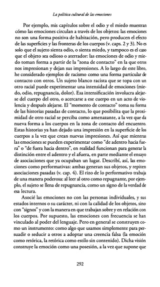 Lapolítica culturalde las emociones
Por ejemplo, mis capítulos sobre el odio y el miedo muestran
cómo las emociones circulan a través de los objetos: las emociones
no son una forma positiva de habitación, pero producen el efecto
de las superficies y las fronteras de los cuerpos (v. caps. 2 y 3). No es
solo que el sujeto sienta odio, o sienta miedo, y tampoco es el caso
que el objeto sea odioso o aterrador: las emociones de odio y mie­
do toman forma a partir de la "zona de contacto" en la que otros
nos impresionan y dejan sus impresiones. A lo largo de este libro,
he considerado ejemplos de racismo como una forma particular de
contacto con otros. Un sujeto blanco racista que se topa con un
otro racial puede experimentar una intensidad de emociones (mie­
do, odio, repugnancia, dolor). Esa intensificación involucra alejar­
se del cuerpo del otro, o acercarse a ese cuerpo en un acto de vio­
lencia y después alejarse. El "momento de contacto" toma su forma
de las historias pasadas de contacto, lo que posibilita que la proxi­
midad de otro racial se perciba como amenazante, a la vez que da
nueva forma a los cuerpos en la zona de contacto del encuentro.
Estas historias ya han dejado una impresión en la superficie de los
cuerpos a la vez que crean nuevas impresiones. Así que mientras
las emociones se pueden experimentar como "de adentro hacia fue­
ra'' o "de fuera hacia dentro", en realidad funcionan para generar la
distinción entre el adentro y el afuera, en parte mediante el ensayo
de asociaciones que ya ocupaban un lugar. Describí, así, las emo­
ciones como performativas: ambas generan sus objetos, y repiten
asociaciones pasadas (v. cap. 4). El rizo de lo performativo trabaja
de una manera poderosa: al leer al otro como repugnante, por ejem­
plo, el sujeto se llena de repugnancia, como un signo de laverdadde
esa lectura.
Asocié las emociones no con las personas individuales, y sus
estados internos o su carácter, ni con la calidad de los objetos, sino
con "signos" y con la manera en que trabajan sobre y en relación con
los cuerpos. Por supuesto, las emociones con frecuencia se han
vinculado al poder del lenguaje. Pero en general se construyen co­
mo un instrumento: como algo que usamos simplemente para per­
suadir o seducir a otros a adoptar una creencia falsa (la emoción
como retórica, la retórica como estilo sin contenido). Dicha visión
construye la emoción como una posesión, a la vez que supone que
292
 