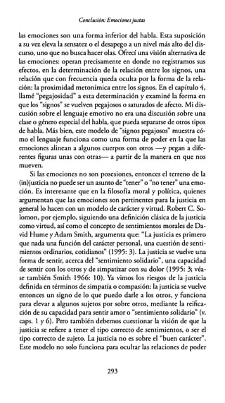 Conclusión: Emocionesjustas
las emociones son una forma inferior del habla. Esta suposición
a su vez eleva la sensatez o el desapego a un nivel más alto del dis­
curso, uno que no buscahacer olas. Ofrecí una visión alternativa de
las emociones: operan precisamente en donde no registramos sus
efectos, en la determinación de la relación entre los signos, una
relación que con frecuencia queda oculta por la forma de la rela­
ción: la proximidad metonímica entre los signos. En el capítulo 4,
llamé "pegajosidad" a esta determinación y examiné la forma en
que los "signos" se vuelven pegajosos o saturados de afecto. Mi dis­
cusión sobre el lenguaje emotivo no era una discusión sobre una
clase o género especial del habla, que pueda separarse de otros tipos
de habla. Más bien, este modelo de "signos pegajosos" muestra có­
mo el lenguaje funciona como una forma de poder en la que las
emociones alinean a algunos cuerpos con otros -y pegan a dife­
rentes figuras unas con otras- a partir de la manera en que nos
mueven.
Si las emociones no son posesiones, entonces el terreno de la
(in)justicia no puede ser un asunto de "tener" o "no tener" una emo­
ción. Es interesante que en la filosofía moral y política, quienes
argumentan que las emociones son pertinentes para la justicia en
general lo hacen con un modelo de carácter y virtud. Robert C. So­
lomon, por ejemplo, siguiendo una definición clásica de la justicia
como virtud, así como el concepto de sentimientos morales de Da­
vid Hume y Adam Smith, argumenta que: "La justicia es primero
que nada una función del carácter personal, una cuestión de senti­
mientos ordinarios, cotidianos" (1995: 3). La justicia se vuelve una
forma de sentir, acerca del "sentimiento solidario", una capacidad
de sentir con los otros y de simpatizar con su dolor (1995: 3; véa­
se también Smith 1 966: 1O). Ya vimos los riesgos de la justicia
definida en términos de simpatía o compasión: la justicia se vuelve
entonces un signo de lo que puedo darle a los otros, y funciona
para elevar a algunos sujetos por sobre otros, mediante la reifica­
ción de su capacidad para sentir amor o "sentimiento solidario" (v.
caps. 1 y 6). Pero también debemos cuestionar la visión de que la
justicia se refiere a tener el tipo correcto de sentimientos, o ser el
tipo correcto de sujeto. La justicia no es sobre el "buen carácter".
Este modelo no solo funciona para ocultar las relaciones de poder
293
 