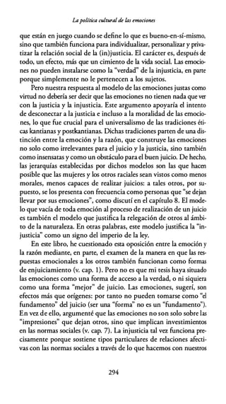 Lapolítica cultural de las emociones
que están en juego cuando se define lo que es bueno-en-sí-mismo,
sino que también funciona para individualizar, personalizar y priva­
tizar la relación social de la (in)justicia. El carácter es, después de
todo, un efecto, más que un cimiento de la vida social. Las emocio­
nes no pueden instalarse como la "verdad" de la injusticia, en parte
porque simplemente no le pertenecen a los sujetos.
Pero nuestra respuesta al modelo de las emociones justas como
virtud no debería ser decir que las emociones no tienen nada que ver
con la justicia y la injusticia. Este argumento apoyaría el intento
de desconectar a la justicia e incluso a la moralidad de las emocio­
nes, lo que fue crucial para el universalismo de las tradiciones éti­
cas kantianas y postkantianas. Dichas tradiciones parten de una dis­
tinción entre la emoción y la razón, que construye las emociones
no solo como irrelevantes para el juicio y la justicia, sino también
como insensatas y como un obstáculo para el buen juicio. De hecho,
las jerarquías establecidas por dichos modelos son las que hacen
posible que las mujeres y los otros raciales sean vistos como menos
morales, menos capaces de realizar juicios: a tales otros, por su­
puesto, se los presenta con frecuencia como personas que "se dejan
llevar por sus emociones'', como discutí en el capítulo 8. El mode­
lo que vacía de toda emoción al proceso de realización de un juicio
es también el modelo que justifica la relegación de otros al ámbi­
to de la naturaleza. En otras palabras, este modelo justifica la "in­
justicia" como un signo del imperio de la ley.
En este libro, he cuestionado esta oposición entre la emoción y
la razón mediante, en parte, el examen de la manera en que las res­
puestas emocionales a los otros también funcionan como formas
de enjuiciamiento (v. cap. 1). Pero no es que mi tesis haya situado
las emociones como una forma de acceso a la verdad, o ni siquiera
como una forma "mejor" de juicio. Las emociones, sugerí, son
efectos más que orígenes: por tanto no pueden tomarse como "el
fundamento" del juicio (ser una "forma'' no es un "fundamento").
En vez de ello, argumenté que las emociones no son solo sobre las
"impresiones" que dejan otros, sino que implican investimientos
en las normas sociales (v. cap. 7). La injusticia tal vez funciona pre­
cisamente porque sostiene tipos particulares de relaciones afecti­
vas con las normas sociales a través de lo que hacemos con nuestros
294
 