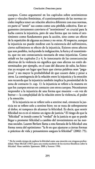 Conclusión: Emocionesjustas
cuerpos. Como argumenté en los capítulos sobre sentimientos
queer y vínculos feministas, el cuestionamiento de las normas so­
ciales implica tener un relación afectiva diferente con esas normas,
en parte al "sentir" sus costos como una pérdida colectiva. Este ar­
gumento ciertamente convierte el "sentimiento" en crucial para la
lucha contra la injusticia, pero de una forma que no toma el sen­
timiento como fundamento para la acción, sino como un efecto
de la repetición de algunas acciones y no otras. Al respecto, aunque
la injusticia no puede medirse con la existencia del sufrimiento,
cierto sufrimiento es efecto de la injusticia. Existen otros afectos
que son posibles, incluyendo la indignación, la furia y el resentimie­
to, que no son consecuencia necesaria de estas injusticias. Como
señalé en los capítulos 2 y 4, lo innecesario de las consecuencias
afectivas de la violencia no significa que esos afectos no estén de­
terminados: por ejemplo, en el caso del discurso de odio, las histo­
rias ya ocupan un lugar que hace que ciertas palabras sean "pega­
josas" y sea mayor la probabilidad de que causen daño y pesar a
otros. La contingencia de la relación entre la injusticia y la emoción
nos recuerda que la injusticia también implica la proximidad de la
wna de contacto (v. cap. 1): la injusticia se refiere a la manera en
que los cuerpos entran en contacto con otros cuerpos. Necesitamos
responder a la injusticia de una forma que muestre -en vez de
borrar- la complejidad de la relación entre la violencia, el poder
y la emoción.
Si la injusticia no se refiere solo a sentirse mal, entonces la jus­
ticia no se refiere solo a sentirse bien: no se trata de sobreponerse
al dolor, ni tampoco de alcanzar la felicidad. Es decir, que sentir
felicidad no es en sí mismo un signo de justicia.4 El riesgo de que la
"felicidad" se instale como la "verdad" de la justicia es que se puede
llegar a prometer felicidad a cambio del investimiento en las nor­
mas sociales. Lauren Berlant llama a esta fantasía de la felicidad una
forma tonta del optimismo: "la fe en que ajustarse a ciertas formas
o prácticas de vida y pensamiento asegura la felicidad" (2002: 75).
4 No he tenido tiempo de explorar la felicidad como una emoción con ninguna profun­
didad. Véase McGill (1967) para una reseña exceleme de los escritos filosóficos sobre la
felicidad. Véase también Spaemann 2000 y Sumner 1 996.
295
 