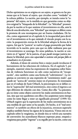 Lapolítica cultural de las emociones
Dicho optimismo no se origina en un sujeto, se genera en las pro­
mesas que se le hacen al sujeto, que circulan como "verdades" en
la cultura pública. La nación, por ejemplo, se instala como la "es­
peranza" del sujeto, en la medida en que garantiza como su obje­
tivo original la "búsqueda de la felicidad". La "felicidad" prometi­
da por la nación es lo que sostiene el investimiento en ella, ante la
falta de una devolución, una "felicidad" que siempre se difiere como
la promesa de una recompensa por ser buena ciudadana. De he­
cho, como argumenté en el capítulo 6, la incapacidad para devol­
ver el investimiento es lo que extiende el vínculo propio con la na­
ción: la posposición eterna de la felicidad adopta la forma de la
espera. Así que la "justicia'' se vuelve el pago prometido por haber
invertido en la nación, pero uno que no debe realizarse para que
el investimiento se sostenga. En otras palabras, la nación se con­
vierte en el "agente" de la justicia, el quepuede otorgar justicia me­
diante la felicidad, pero esta capacidadse sostiene soloporquefalla en
actualizarse en elpresente.
Además, el deseo de sentirse bien o mejor puede involucrar el
borramiento de las relaciones de violencia. En el capítulo 5, por
ejemplo, examiné cómo las expresiones de vergüenza sobre histo­
rias de violencia funcionan no solo como narrativas de "recupe­
ración", sino también como una forma de "cubrimiento". La ver­
güenza se convierte en una expresión de "sentimiento malo", que
puede ser "acerca de" sentirse mejor en el presente. Es interesante
que en el trabajo de Susie Orbach, la psicoterapia no se define co­
mo la "superación" del mal sentimiento, sino como el ingreso a un
tipo diferente de relación con éste. Como dice ella: "La psicotera­
pia no tiene como objeto convertir los malos sentimientos en bue­
nos, sino que nos quedemos con ellos y los aceptemos tanto tiempo
como les tome llegar a tener un significado personal" (1999: 52).
Orbach sugiere que la superación de los malos sentimientos no es
una medida de qué tanto se ha sanado. De hecho, si el "mal senti­
miento" es también un efecto de la injusticia, entonces superarlo
implica también borrar los signos de la injusticia. Vimos esto en mi
capítulo sobre la vergüenza, en donde ésta se volvió una narrativa
de conversión: los australianos blancos expresan pesar, empatía y
vergüenza para poder "regresar" a su orgullo por la nación, como una
296
 