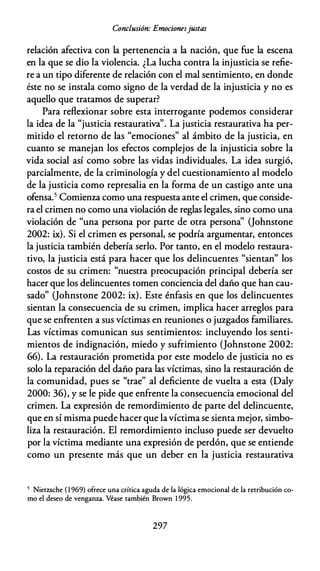 Conclusión: Emocionesjustas
relación afectiva con la pertenencia a la nación, que fue la escena
en la que se dio la violencia. ¿La lucha contra la injusticia se refie­
re a un tipo diferente de relación con el mal sentimiento, en donde
éste no se instala como signo de la verdad de la injusticia y no es
aquello que tratamos de superar?
Para reflexionar sobre esta interrogante podemos considerar
la idea de la "justicia restaurativa". La justicia restaurativa ha per­
mitido el retorno de las "emociones" al ámbito de la justicia, en
cuanto se manejan los efectos complejos de la injusticia sobre la
vida social así como sobre las vidas individuales. La idea surgió,
parcialmente, de la criminología y del cuestionamiento al modelo
de la justicia como represalia en la forma de un castigo ante una
ofensa.5 Comienza como una respuesta ante el crimen, que conside­
ra el crimen no como una violación de reglas legales, sino como una
violación de "una persona por parte de otra persona'' Oohnstone
2002: ix). Si el crimen es personal, se podría argumentar, entonces
la justicia también debería serlo. Por tanto, en el modelo restaura­
tivo, la justicia está para hacer que los delincuentes "sientan" los
costos de su crimen: "nuestra preocupación principal debería ser
hacer que los delincuentes tomen conciencia del daño que han cau­
sado" Oohnstone 2002: ix). Este énfasis en que los delincuentes
sientan la consecuencia de su crimen, implica hacer arreglos para
que se enfrenten a sus víctimas en reuniones o juzgados familiares.
Las víctimas comunican sus sentimientos: incluyendo los senti­
mientos de indignación, miedo y sufrimiento (Johnstone 2002:
66). La restauración prometida por este modelo de justicia no es
solo la reparación del daño para las víctimas, sino la restauración de
la comunidad, pues se "trae" al deficiente de vuelta a esta (Daly
2000: 36), y se le pide que enfrente la consecuencia emocional del
crimen. La expresión de remordimiento de parte del delincuente,
que en sí misma puede hacer que lavíctima se sienta mejor, simbo­
liza la restauración. El remordimiento incluso puede ser devuelto
por la víctima mediante una expresión de perdón, que se entiende
como un presente más que un deber en la justicia restaurativa
5 Nietzsche ( 1 969) ofrece una crítica aguda de la lógica emocional de la retribución co­
mo el deseo de venganza. Véase también Brown 1 995.
297
 