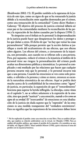 Lapolítica cultural de /,as emociones
(Braithwaite 2002: 1 5). El perdón también es la esperanza de la jus­
ticia de este tipo, como un signo de que se ha restaurado la justicia
debido a la reconciliación entre aquellos destrozados por el crimen,
como una restauración de la comunidad.6 Como dicen Hudson y
Galaway: "El objetivo del proceso de justicia criminal debería ser
crear paz en las comunidades mediante la reconciliación de las par­
tes y la reparación de los daños causados por la disputa (1996: 2).
Yo simpatiw con el énfasis en lo personal: la despersonalización
de la justicia puede hacer que desaparezcan los daños y proteger a
los que dañan a otros. El dicho de que "no hay que tomar las cosas
personalmente" falla porque permite que la acción dañina se jus­
tifique a través del ocultamiento de sus efectos, que son efectos
sobre alguien. Los efectos del crimen, y ciertamente de la injusti­
cia, son personales, aun cuando no se refieran solo a una persona.
Pero, por supuesto, reducir el crimen o la injusticia al ámbito de lo
personal tiene sus riesgos: la personalización del crimen puede
ocultar sus dimensiones públicas y sistemáticas. Lo personal es com­
plicado y está mediado por las relaciones que hacen que cualquier
persona encarne más que lo personal, y lo personal encarne más
que a una persona. Cuando las emociones se ven como solo perso­
nales, o referidas a la persona y cómo se siente, entonces se escon­
de la naturaleza sistemática de sus efectos. Aquí se podría decir
mucho acerca de la confiabilidad de las emociones como "signos"
de justicia, en particular, la suposición de que el "remordimiento"
funciona para superar la herida infüngida. La disculpa, como vimos
en el capítulo 5, no se refiere solamente a la expresión de la emo­
ción, sino que puede "sustituir" a una emoción, cuando seleecomo un
signo de su verdad. El "intercambio" de emociones en esta idealiza­
ción de la justicia sin duda supone que la "expresión" de las emo­
ciones es una medida transparente del "verdadero sentimiento".
Esto no significa que las expresiones de las emociones deban leerse
6 No he explorado el perdón como una emoción en este libro. Para un análisis del per­
dón, que explora su relación ambivalente con la virtud, ver Murphy ( 1 988). Para un
análisis del perdón político, que separa el perdón de la emoción y lo considera un acro
de habla, ver Digeser (2001). Véase también Minow (1 998), quien relaciona el tema del
perdón con la injusticia histórica.
298
 