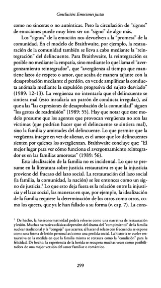 Conclusión: Emocionesjustas
como no sinceras o no auténticas. Pero la circulación de "signos"
de emociones puede muy bien ser un "signo" de algo más.
Los "signos" de la emoción nos devuelven a la "promesa'' de la
comunidad. En el modelo de Braithwaite, por ejemplo, la restau­
ración de la comunidad también se lleva a cabo mediante la "rein­
tegración" del delincuente. Para Braithwaite, la reintegración es
posible no mediante la empatía, sino mediante lo que llama el "aver­
gonzamiento reintegrador", que "avergüenza al tiempo que man­
tiene lazos de respeto o amor, que acaba de manera tajante con la
desaprobación mediante el perdón, en vez de amplificar la conduc­
ta anómala mediante la expulsión progresiva del sujeto desviado"
(1989: 12-13). La vergüenza no intentaría que el delincuente se
sintiera mal {esto instalaría un patrón de conducta irregular), así
que a las "las expresiones de desaprobación de la comunidad" siguen
"los gestos de readmisión" (1989: 55). Hay que notar que este mo­
delo presume que los agentes que provocan vergüenza no son las
víctimas (que podrían hacer que el delincuente se sintiera mal),
sino la familia y amistades del delincuente. Lo que permite que la
vergüenza integre en vez de alienar, es el amor que los delincuentes
sienten por quienes los avergüenzan. Braithwaite concluye que: "El
mejor lugar para ver cómo funciona el avergonzamiento reintegra­
dor es en las familias amorosas" (1989: 56).
Esta idealización de la familia no es incidental. Lo que se pre­
sume en la literatura sobre justicia restaurativa es que la injusticia
proviene del fracaso del lazo social. La restauración del lazo social
(la familia, la comunidad, la nación) se lee entonces como un sig­
no de justicia.7 Lo que esto deja fuera es la relación entre la injusti­
cia y el lazo social, las maneras en que, por ejemplo, la idealización
de la familia requiere la determinación de los otros como otros, co­
mo los queers, que ya le han fallado a su forma (v. cap. 7). La cons-
7 De hecho, la heteronormatividad podría releerse como una narrativa de restauración
y lesión. Muchas narrativas clásicas dependen del drama del "rompimiento" de la familia
nuclear tradicional y la "congoja" que acarrea; al hacer el relaro con frecuencia se expone
como una forma de lesión personal así como una perdida social. La historia se vuelve res­
taurativa en la medida en que la familia misma se restaura como la "condición" para la
felicidad. De hecho, la experiencia de la herida se recupera muchas veces como posibili­
tadora de una mejor versión del amor familiar o romántico.
299
 