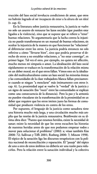 Lapolítica cultural de l.as emociones
trucción del lazo social involucra condiciones de amor, que otros
no habrán logrado al ser incapaces de estar a la altura de un ideal
(v. cap. 6).
En la literatura sobre justicia restaurativa, la justicia se vuelve
no solo un asunto de restaurar los lazos sociales (que pueden estar
ligados a la violencia), sino que se supone que se refiere a "tener"
buenas relaciones. Yo argumentaría que la lucha contra la injusti­
cia no puede transformarse en un manual de buenas relaciones, sin
ocultar la injusticia de la manera en que funcionan las "relaciones"
al diferenciar entre los otros. La justicia podría entonces no solo
referirse a cómo "llevarse bien", sino que podría preservar el de­
recho de otros a no entablar relaciones, a "no estar conmigo", en
primer lugar. Tal vez el otro, por ejemplo, no quiera mi aflicción,
mucho menos mi simpatía o amor. La idealización del lazo social
rápidamente se traduce en la transformación de la relación misma
en un deber moral, en el que otros fallan. Vimos esto en la idealiza­
ción del multiculturalismo como un lazo social: las minorías étnicas
y las comunidades de la clase trabajadora blanca fallan precisamen­
te cuando se niegan "a mezclarse" más Íntimamente con otros (v.
cap. 6). La proximidad aquí se vuelve la "verdad" de la justicia y
un signo de sanación (los "roces" entre las comunidades se explican
como una consecuencia de la distancia). Pero la paz y la armonía
no pueden vincularse sin la transformación de la proximidad en un
deber que requiere que los otros imiten justo las formas de comu­
nidad que producen violencia en contra de los otros.
Por supuesto, el lenguaje de la justicia como sanadora tiene
una historia mucho más larga, y una circulación mucho más am­
plia que las teorías de la justicia restaurativa. Braithwaite en su úl­
tima obra dice: "Puesto que estamos heridos, existe la necesidad de
sanar; existe la necesidad de que los otros escuchen las historias
de nuestras heridas antes de que nos podamos empezar todos a
mover para solucionar el problema'' (2002: x; véase también Kiss
2000: 72; Sullivan y Tifft 200 1 ; Rotberg 2000: 7; Minow 1998).
El tópico de la sanación liga los discursos terapéuticos con la polí­
tica nacional de reconciliación y reparación. El "pasaje" del tópico
de uno a otro de estos ámbitos no debería ser una razón para redu­
cirlos. Pero la relación entre la sanación individual y la colectiva
300
 