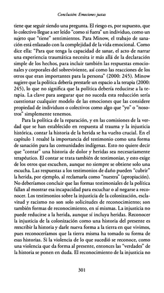Conclusión: Emocionesjustas
tiene que seguir siendo una pregunta. El riesgo es, por supuesto, que
lo colectivo llegue a ser leído "como si fuera'' un individuo, como un
sujeto que "tiene" sentimientos. Para Minow, el trabajo de sana­
ción está enlazado con la complejidad de la vida emocional. Como
dice ella: "Para que tenga la capacidad de sanar, el acto de narrar
una experiencia traumática necesita ir más allá de la declaración
simple de los hechos, para incluir también las respuestas emocio­
nales y corporales del sobreviviente, así como las reacciones de los
otros que eran importantes para la persona'' (2000: 245). Minow
sugiere que la política debería prestarle un espacio a la terapia (2000:
245), lo que no significa que la política debería reducirse a la te­
rapia. La clave para asegurar que no suceda esta reducción sería
cuestionar cualquier modelo de las emociones que las considere
propiedad de individuos o colectivos como algo que "yo" o "noso­
tros" simplemente tenemos.
Para la política de la reparación, y en las comisiones de la ver­
dad que se han establecido en respuesta al trauma y la injusticia
histórica, contar la historia de la herida se ha vuelto crucial. En el
capítulo 1 resalté la importancia del testimonio como una forma
de sanación para las comunidades indígenas. Esto no quiere decir
que "contar" una historia de dolor y heridas sea necesariamente
terapéutico. El contar se trata también de testimoniar, y esto exige
de los otros que escuchen, aunque no siempre se obtiene solo una
escucha. Las respuestas a los testimonios de daño pueden "cubrir"
la herida, por ejemplo, al reclamarla como "nuestra'' (apropiación).
No deberíamos concluir que las formas testimoniales de la política
fallan al mostrar esa incapacidad para escuchar o al negarse a reco­
nocer. Los testimonios sobre la injusticia de la colonización, escla­
vitud y racismo no son solo solicitudes de reconocimiento; son
también formas de reconocimiento, en sí mismas. La injusticia no
puede reducirse a la herida, aunque sí incluya heridas. Reconocer
la injusticia de la colonización como una historia del presente es
reescribir la historia y darle nueva forma a la tierra en que vivimos,
pues reconoceríamos que la tierra misma ha tomado su forma de
esas historias. Si la violencia de lo que sucedió se reconoce, como
una violencia que da forma al presente, entonces las "verdades" de
la historia se ponen en duda. El reconocimiento de la injusticia no
301
 