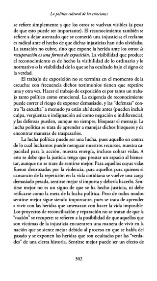 Lapolítica cultural de /.as emociones
se refiere simplemente a que los otros se vuelvan visibles (a pesar
de que esto puede ser importante). El reconocimiento también se
refiere a dejar asentado que se cometió una injusticia; el reclamo
es radical ante el hecho de que dichas injusticias han sido olvidadas.
La sanación no cubre, sino que expone la herida ante los otros: la
recuperación es unaforma de exposición. La visibilidad que produce
el reconocimiento es de hecho la visibilidad de lo ordinario y lo
normativo o la visibilidad de lo que se ha ocultado bajo el signo de
la verdad.
El trabajo de exposición no se termina en el momento de la
escucha: con frecuencia dichos testimonios tienen que repetirse
una y otra vez. Hacer el trabajo de exposición es por tanto un traba­
jo tanto político como emocional. La exigencia de reconocimiento
puede correr el riesgo de exponer demasiado, y las "defensas" con­
tra "la escucha" a menudo ya están ahí desde antes (pueden incluir
culpa, vergüenza e indignación así como negación e indiferencia),
y las defensas pueden, aunque no siempre, bloquear el mensaje. La
lucha política se trata de aprender a manejar dichos bloqueos y de
encontrar maneras de traspasarlos.
La lucha política puede ser una lucha, pues aquello en contra
de lo cual luchamos puede menguar nuestros recursos, nuestra ca­
pacidad para la acción, nuestra energía, incluso cobrar vidas. A
esto se debe que la justicia tenga que prestar un espacio al bienes­
tar, aunque no se trate de sentirse mejor. Para aquellos cuyas vidas
fueron destrozadas por la violencia, para aquellos para quienes el
cansancio de la repetición en la vida cotidiana se vuelve una carga
demasiado pesada, sentirse mejor sí importa y debería hacerlo. Sen­
tirse mejor no es un signo de que se ha hecho justicia, ni debe
reificarse como la meta de la lucha política. Pero de todos modos
sentirse mejor sigue siendo importante, pues se trata de aprender
a vivir con las heridas que amenazan con hacer la vida imposible.
Los proyectos de reconciliación y reparación no se tratan de que la
"nación" se recupere: se refieren a la posibilidad de que aquellos que
son víctimas de la injusticia encuentren una manera de vivir en la
nación que se siente mejor debido al proceso en que se habla del
pasado y se exponen las heridas que son ocultadas por las "verda­
des" de una cierta historia. Sentirse mejor puede ser un efecto de
302
 