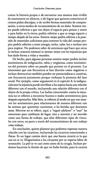 Conclusión: Emocionesjustas
contar la historia propia o de encontrar una manera más vivible
de mantenerse en silencio, o de lograr que quienes cometieron el
crimen pidan disculpas, o de recibir formas materiales de compen­
sación, u otros modos de reconocimiento de un daño. Sentirse me­
jor puede referirse a que nos dejen el espacio para pensar y sentir
o para bailar en la tierra; podría referirse a que se tenga espacio y
tiempo alejado de los otros. Sentirse mejor podría referirse a la pose­
sión de materiales suficientes para sostener la vida del cuerpo pro­
pio; podría referirse a tener energía, techo, calor, luz o incluso aire
para respirar. No podemos saber de antemano qué hace que otros
(o incluso nosotras mismas) se sientan mejor con las injusticias que
han dado forma a vidas y mundos.
De hecho, para algunas personas sentirse mejor podría incluir
sentimientos de indignación, rabia y vergüenza, como sentimien­
tos del presente sobre un pasado que persiste en el presente. Las
emociones que con frecuencia se han descrito como negativas o
incluso destructivas también pueden ser potenciadoras o creativas,
con frecuencia justamente porque rechazan la promesa del lazo
social. Por ejemplo, como argumenté en el capitulo 8, la indigna­
ciónante la injusticia puede movilizar a los sujetos hacia una relación
diferente con el mundo, incluyendo una relación diferente con el
objeto de la propia crítica. Las luchas emocionales contra la injus­
ticia no se refieren a encontrar buenos o malos sentimientos para
después expresarlos. Más bien, se refieren al modo en que nos mue­
ven los sentimientos para relacionarnos de manera diferente con
las normas que queremos cuestionar, o las heridas que deseamos
M fi , "
.
d l " " " l
sanar. overse no se re ere, aqm, a segmr a e ante o usar as
emociones para cambiarse de lugar, sino a moverse y ser movido
como una forma de trabajo, que abre diferentes tipos de víncu­
los con otros, en parte a través del reconocimiento de este trabajo
como trabajo.
En conclusión, quiero plantear que podemos repensar nuestra
relación con las cicatrices, incluyendo las cicatrices emocionales y
físicas. Es un lugar común decir que una buena cicatriz es la que
casi no se ve. Elogiaríamos a los cirujanos por su experta labor de
suturación. La piel se ve casi como antes de la cirugía. Incluso po­
demos hacernos la ilusión de que no hubo herida, pues la cicatriz
303
 