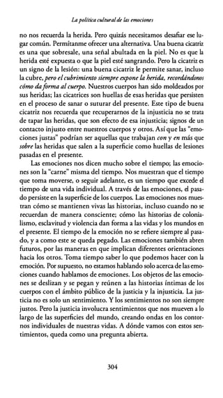 Lapolítica culturalde las emociones
no nos recuerda la herida. Pero quizás necesitamos desafiar ese lu­
gar común. Permítanme ofrecer una alternativa. Una buena cicatriz
es una que sobresale, una señal abultada en la piel. No es que la
herida esté expuesta o que la piel esté sangrando. Pero la cicatriz es
un signo de la lesión: una buena cicatriz le permite sanar, incluso
la cubre,pero elcubrimiento siempre expone la herida, recordándonos
cómo daforma al cuerpo. Nuestros cuerpos han sido moldeados por
sus heridas; las cicatrices son huellas de esas heridas que persisten
en el proceso de sanar o suturar del presente. Este tipo de buena
cicatriz nos recuerda que recuperarnos de la injusticia no se trata
de tapar las heridas, que son efecto de esa injusticia; signos de un
contacto injusto entre nuestros cuerpos y otros. Así que las "emo­
ciones justas" podrían ser aquellas que trabajan con y en más que
sobre las heridas que salen a la superficie como huellas de lesiones
pasadas en el presente.
Las emociones nos dicen mucho sobre el tiempo; las emocio­
nes son la "carne" misma del tiempo. Nos muestran que el tiempo
que toma moverse, o seguir adelante, es un tiempo que excede el
tiempo de una vida individual. A través de las emociones, el pasa­
do persiste en la superficie de los cuerpos. Las emociones nos mues­
tran cómo se mantienen vivas las historias, incluso cuando no se
recuerdan de manera consciente; cómo las historias de colonia­
lismo, esclavitud y violencia dan forma a las vidas y los mundos en
el presente. El tiempo de la emoción no se refiere siempre al pasa­
do, y a como este se queda pegado. Las emociones también abren
futuros, por las maneras en que implican diferentes orientaciones
hacia los otros. Toma tiempo saber lo que podemos hacer con la
emoción. Por supuesto, no estamos hablando solo acerca de las emo­
ciones cuando hablamos de emociones. Los objetos de las emocio­
nes se deslizan y se pegan y reúnen a las historias íntimas de los
cuerpos con el ámbito público de la justicia y la injusticia. La jus­
ticia no es solo un sentimiento. Y los sentimientos no son siempre
justos. Pero la justicia involucra sentimientos que nos mueven a lo
largo de las superficies del mundo, creando ondas en los contor­
nos individuales de nuestras vidas. A dónde vamos con estos sen­
timientos, queda como una pregunta abierta.
304
 