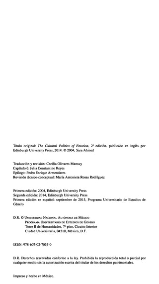 Título original: The Cultural Politics of Emotion, 2• edición, publicado en inglés por
Edinburgh University Press, 2014. © 2004, Sara Ahmed
Traducción y revisión: Cecilia Olivares Mansuy
Capítulo 6: Julia Constantino Reyes
Epílogo: Pedro Enrique Armendares
Revisión técnico-conceptual: María Antonieta Rosas Rodríguez
Primera edición: 2004, Edinburgh University Press
Segunda edición: 2014, Edinburgh University Press
Primera edición en español: septiembre de 2015, Programa Universitario de Estudios de
Género
D.R. © UNIVERSIDAD NACIONAL AUTÓNOMA DE MÉXICO
PROGRAMA UNIVERSITARIO DE ESTUDIOS DE GÉNERO
Torre 11 de Humanidades, 7° piso, Cicuito Interior
Ciudad Universitaria, 04510, México, D.F.
ISBN: 978-607-02-7055-0
D.R. Derechos reservados conforme a Ja ley. Prohibida Ja reproducción total o parcial por
cualquier medio sin la autorización escrita del titular de Jos derechos patrimoniales.
Impreso y hecho en México.
 