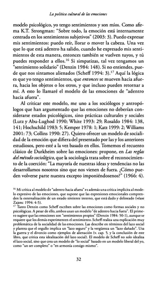 Lapolítica cultural de las emociones
modelo psicológico, yo tengo sentimientos y son míos. Como afir­
ma K.T. Strongman: "Sobre todo, la emoción está internamente
centrada en los sentimientos subjetivos" (2003: 3). Puedo expresar
mis sentimientos: puedo reír, llorar o mover la cabeza. Una vez
que lo que está adentro ha salido, cuando he expresado mis senti­
mientos de esta manera, entonces también se vuelven tuyos, y tú
puedes responder a ellos. 16 Si simpatizas, tal vez tengamos un
"sentimiento solidario" (Denzin 1984: 148). Si no entiendes, pue­
de que nos sintamos alienados (Scheff 1 994: 3).17 Aquí la lógica
es que yo tengo sentimientos, que entonces se mueven hacia afue­
ra, hacia los objetos o los otros, y que incluso pueden retornar a
mí. A esto lo llamaré el modelo de las emociones de "adentro
hacia afuera".
Al criticar este modelo, me uno a los sociólogos y antropó­
logos que han argumentado que las emociones no deberían con­
siderarse estados psicológicos, sino prácticas culturales y sociales
(Lutz y Abu-Lughod 1990; White 1993: 29; Rosaldo 1984: 1 38,
141; Hochschild 1983: 5; Kemper 1978: 1; Katz 1999: 2; Williams
200 1 : 73; Collins 1990: 27). Quiero ofrecer un modelo de sociali­
dad de la emoción que difieradel presentado por las y los anteriores
estudiosos, pero esté a la vez basado en ellos. Tomemos el recuento
clásico de Durkheim sobre las emociones: propone, en Las reglas
delmétodosociológico, que la sociología trata sobre el reconocimien­
to de la coerción: "La mayoría de nuestras ideas y tendencias no las
desarrollamos nosotros sino que nos vienen de fuera. ¿Cómo pue­
den volverse parte nuestra excepto imponiéndosenos?" (1966: 4).
1 6
Mi crítica al modelo de "adentro hacia afuera" es además una crítica implícita al mode­
lo expresivo de las emociones, que supone que las expresiones emocionales compren­
den la externalización de un estado simiente interno, que está dado y delineado (véase
Zajonc 1 994: 4-5).
17 Tanto Denzin como Scheff escriben sobre las emociones como formas sociales y no
psicológicas. A pesar de ello, ambos usan un modelo "de adentro hacia fuera''. El prime­
ro sugiere que las emociones son "sentimientos propios" (Denzin 1 984: 50-1), aunque se
requiere que los demás experimenten el sentimiento. Scheffrealiza una explicación muy
problemática de la socialidad de las emociones. Las describe en términos del lazo social
y plantea que el orgullo implica un "lazo seguro" y la vergüenza un "lazo dañado". Usa
la guerra y el divorcio como ejemplos de alienación (v. cap. 5, y la conclusión de este
libro, que critica esta idealización del lazo social}. El modelo de Scheff no solo idealiza
el lazo social, sino que crea un modelo de "lo social" basado en un modelo liberal del yo,
como "un ser completo" o "en armonía consigo mismo".
32
 