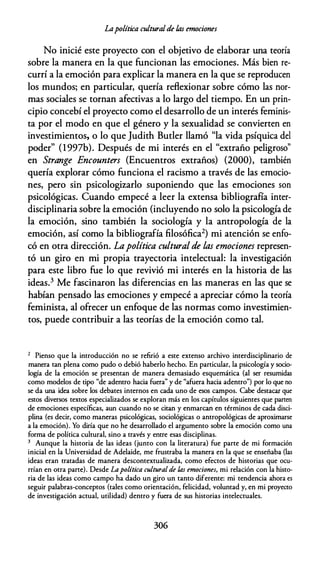 Lapolítica culturalde ÚJs emociones
No inicié este proyecto con el objetivo de elaborar una teoría
sobre la manera en la que funcionan las emociones. Más bien re­
currí a la emoción para explicar la manera en la que se reproducen
los mundos; en particular, quería reflexionar sobre cómo las nor­
mas sociales se tornan afectivas a lo largo del tiempo. En un prin­
cipio concebí el proyecto como el desarrollo de un interés feminis­
ta por el modo en que el género y la sexualidad se convierten en
investimientos, o lo que Judith Butler llamó "la vida psíquica del
poder" (1997b). Después de mi interés en el "extraño peligroso"
en Strange Encounters (Encuentros extraños) (2000), también
quería explorar cómo funciona el racismo a través de las emocio­
nes, pero sin psicologizarlo suponiendo que las emociones son
psicológicas. Cuando empecé a leer la extensa bibliografía inter­
disciplinaria sobre la emoción (incluyendo no solo la psicología de
la emoción, sino también la sociología y la antropología de la
emoción, así como la bibliografía filosófica2) mi atención se enfo­
có en otra dirección. Lapolítica cultural de las emociones represen­
tó un giro en mi propia trayectoria intelectual: la investigación
para este libro fue lo que revivió mi interés en la historia de las
ideas.3 Me fascinaron las diferencias en las maneras en las que se
habían pensado las emociones y empecé a apreciar cómo la teoría
feminista, al ofrecer un enfoque de las normas como investimien­
tos, puede contribuir a las teorías de la emoción como tal.
2 Pienso que la introducción no se refirió a este extenso archivo interdisciplinario de
manera tan plena como pudo o debió haberlo hecho. En particular, la psicología y socio­
logía de la emoción se presentan de manera demasiado esquemática (al ser resumidas
como modelos de tipo "de adentro hacia fuera" y de "afuera hacia adentro") por lo que no
se da una idea sobre los debates internos en cada uno de esos campos. Cabe destacar que
estos diversos textos especializados se exploran más en los capítulos siguientes que parten
de emociones específicas, aun cuando no se citan y enmarcan en términos de cada disci­
plina (es decir, como maneras psicológicas, sociológicas o antropológicas de aproximarse
a la emoción). Yo diría que no he desarrollado el argumento sobre la emoción como una
forma de política cultural, sino a través y entre esas disciplinas.
3 Aunque la historia de las ideas (junto con la literatura) fue parte de mi formación
inicial en la Universidad de Adelaide, me frustraba la manera en la que se enseñaba (las
ideas eran tratadas de manera descontextualizada, como efectos de historias que ocu­
rrían en otra parte). Desde Lapolítica cultural de las emociones, mi relación con la histo­
ria de las ideas como campo ha dado un giro un tanto diferente: mi tendencia ahora es
seguir palabras-conceptos (tales como orientación, felicidad, voluntad y, en mi proyecto
de investigación actual, utilidad) dentro y fuera de sus historias intelectuales.
306
 