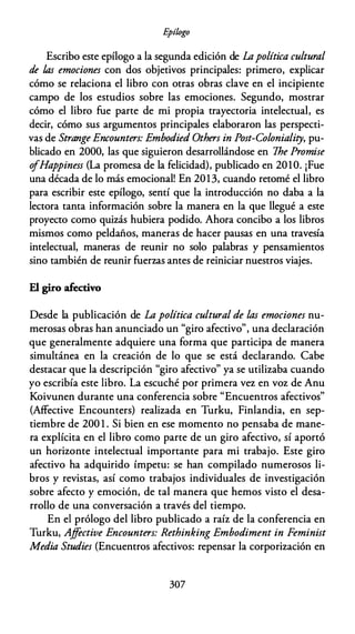 E
pílogo
Escribo este epílogo a la segunda edición de Lapolítica cultural
de las emociones con dos objetivos principales: primero, explicar
cómo se relaciona el libro con otras obras clave en el incipiente
campo de los estudios sobre las emociones. Segundo, mostrar
cómo el libro fue parte de mi propia trayectoria intelectual, es
decir, cómo sus argumentos principales elaboraron las perspecti­
vas de Strange Encounters: Embodied Others in Post-Coloniality, pu­
blicado en 2000, las que siguieron desarrollándose en 7he Promise
o
fHappiness (La promesa de la felicidad), publicado en 2010. ¡Fue
una década de lo más emocional! En 2013, cuando retomé el libro
para escribir este epílogo, sentí que la introducción no daba a la
lectora tanta información sobre la manera en la que llegué a este
proyecto como quizás hubiera podido. Ahora concibo a los libros
mismos como peldaños, maneras de hacer pausas en una travesía
intelectual, maneras de reunir no solo palabras y pensamientos
sino también de reunir fuerzas antes de reiniciar nuestros viajes.
El giro afectivo
Desde la publicación de La política cultural de las emociones nu­
merosas obras han anunciado un "giro afectivo", una declaración
que generalmente adquiere una forma que participa de manera
simultánea en la creación de lo que se está declarando. Cabe
destacar que la descripción "giro afectivo" ya se utilizaba cuando
yo escribía este libro. La escuché por primera vez en voz de Anu
Koivunen durante una conferencia sobre "Encuentros afectivos"
(Affective Encounters) realizada en Turku, Finlandia, en sep­
tiembre de 200 l . Si bien en ese momento no pensaba de mane­
ra explícita en el libro como parte de un giro afectivo, sí aportó
un horizonte intelectual importante para mi trabajo. Este giro
afectivo ha adquirido ímpetu: se han compilado numerosos li­
bros y revistas, así como trabajos individuales de investigación
sobre afecto y emoción, de tal manera que hemos visto el desa­
rrollo de una conversación a través del tiempo.
En el prólogo del libro publicado a raíz de la conferencia en
Turku, Ajfective Encounters: Rethinking Embodiment in Feminist
Media Studies (Encuentros afectivos: repensar la corporización en
307
 
