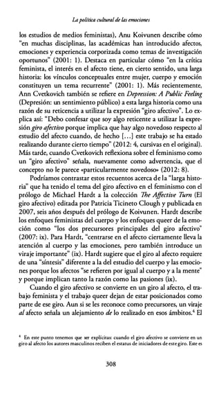 Lapolítica culturalde /.as emociones
los estudios de medios feministas), Anu Koivunen describe cómo
"en muchas disciplinas, las académicas han introducido afectos,
emociones y experiencia corporizada como temas de investigación
oportunos" (2001 : 1). Destaca en particular cómo "en la crítica
feminista, el interés en el afecto tiene, en cierto sentido, una larga
historia: los vínculos conceptuales entre mujer, cuerpo y emoción
constituyen un tema recurrente" {2001 : 1). Más recientemente,
Ann Cvetkovich también se refiere en Depression: A Public Feeling
{Depresión: un sentimiento público) a esta larga historia como una
razón de su reticencia a utilizar la expresión "giro afectivo". Lo ex­
plica así: "Debo confesar que soy algo reticente a utilizar la expre­
sión giro afectivo porque implica que hay algo novedoso respecto al
estudio del afecto cuando, de hecho [. . .] este trabajo se ha estado
realizando durante cierto tiempo" (2012: 4, cursivas en el original).
Más tarde, cuando Cvetkovich reflexiona sobre el feminismo como
un "giro afectivo" señala, nuevamente como advertencia, que el
concepto no le parece «particularmente novedoso» {2012: 8).
Podríamos contrastar estos recuentos acerca de la "larga histo­
ria'' que ha tenido el tema del giro afectivo en el feminismo con el
prólogo de Michael Hardt a la colección 7he Ajfective T
urn (El
giro afectivo) editada por Patricia Ticineto Clough y publicada en
2007, seis años después del prólogo de Koivunen. Hardt describe
los enfoques feministas del cuerpo y los enfoques queer de la emo­
ción como "los dos precursores principales del giro afectivo"
{2007: ix). Para Hardt, "centrarse en el afecto ciertamente lleva la
atención al cuerpo y las emociones, pero también introduce un
viraje importante" (ix). Hardt sugiere que el giro al afecto requiere
de una "síntesis" diferente a la del estudio del cuerpo y las emocio­
nes porque los afectos "se refieren por igual al cuerpo y a la mente"
y porque implican tanto la razón como las pasiones (ix).
Cuando el giro afectivo se convierte en un giro al afecto, el tra­
bajo feminista y el trabajo queer dejan de estar posicionados como
parte de ese giro. Aun si se les reconoce como precursores, un viraje
al afecto señala un alejamiento de lo realizado en esos ámbitos.4 El
4 En este punto tenemos que ser explícitas: cuando el giro afectivo se convierte en un
giro al afecto los autores masculinos reciben el estatus de iniciadores de este giro. Este es
308
 
