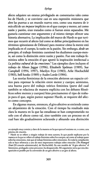 E
pílogo
afecto adquiere un estatus privilegiado en comentarios tales como
los de Hardt, y se convierte casi en una expresión misionera que
abre las puertas a un mundo nuevo; esto, como una manera de ir
más allá de un impasse implícito en el que cuerpo y mente, así como
razón y pasión, eran tratados como si fueran entes separados. Me
gustaría cuestionar este argumento y al mismo tiempo ofrecer una
historia alternativa. La implicación del marco de Hardt es que tuvi­
mos que recurrir al afecto (tal como se define principalmente en los
términos spinozianos de Deleuze) para mostrar cómo la mente está
implicada en el cuerpo, la razón en la pasión. Sin embargo, desde un
principio, el trabajo feminista cuestionó los dualismos cuerpo-men­
te, así como la distinción entre razón y pasión. Fue este trabajo fe­
minista sobre la emoción el que aportó la inspiración intelectual a
La política cultural de las emociones.5 Los ejemplos clave incluyen el
trabajo de Alison Jaggar (1996), Elizabeth Spelman (1989), Sue
Campbell (1994, 1997), Marilyn Frye (1983), Arlie Hochschild
(1983), bell hooks (1989) yAudre Lorde (1984).
Las teorías feministas de la emoción abrieron un espacio crí­
tico para repensar la relación entre mente y cuerpo; asimismo,
una buena parte del trabajo teórico feminista (parte del cual
también se relaciona de manera explícita con los debates filosó­
ficos sobre mentes y cuerpos) hizo precisamente el tipo de traba­
jo para el que, según parece suponer Hardt, se requiere del afec­
to como concepto.
En algunas manos, entonces, el giro afectivo se entiende como
un alejamiento de la emoción. Con el tiempo ha resultado más
clara la manera en la que las estudiosas se han comprometido no
solo con el afecto como tal, sino también con un proceso en el
cual han ido gradualmente aclarando y afinando una distinción
un ejemplo muy común y claro de la manera en la que opera el sexismo en, o como, una
práctica de citación.
5 Hardt no se refiere a ningún trabajo de estos autores, lo que puede explicarse por la
manera en la que se refiere al trabajo feminista sobre los cuerpos, así como al trabajo queer
sobre las emociones, más que al trabajo feminista sobre emociones. En toda la compilación
solo se hace referencia a uno de estos importantes trabajos sobre emoción (The Managed
Heart [El corazón administrado], de Hochschild). En este modelo de "el giro afectivo" el
feminismo, prologado como precursor, ha desaparecido. Mi argumento sería que esta des­
aparición es posible por la conversión de un giro afectivo a un giro al afecto.
309
 