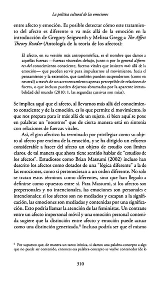 Lapolítica culturalde las emociones
entre afecto y emoción. Es posible detectar cómo este tratamien­
to del afecto es diferente o va más allá de la emoción en la
introducción de Gregory Seigworth y Melissa Gregg a TheAjfect
Theory Reader (Antología de la teoría de los afectos):
El afecto, en su versión más antropomórfica, es el nombre que damos a
aquellas fuerzas -fuerzas viscerales debajo, junto o por lo general diferen­
tes del conocimiento consciente, fuerzas vitales que insisten más allá de la
emoción- que pueden servir para impulsarnos al movimiento, hacia el
pensamiento y la extensión, que también pueden suspendernos (como en
neutral) a través de un acrecentamiento apenas perceptible de relaciones de
fuerza, o que incluso pueden dejarnos abrumadas por la aparente intrata­
bilidad del mundo (20 10: 1 , las segundas cursivas son mías).
Se implica aquí que el afecto, al llevarnos más allá del conocimien­
to consciente y de la emoción, es lo que permite el movimiento, lo
que nos prepara para ir más allá de un sujeto, si bien aquí se pone
en palabras un "nosotros" que de cierta manera está en sintonía
con relaciones de fuerzas vitales.
Así, el giro afectivo ha terminado por privilegiar como su obje­
to al afecto por encima de la emoción, y se ha dirigido un esfuerzo
considerable a hacer del afecto un objeto de estudio con límites
claros, de tal manera que ahora tiene sentido hablar de "estudios de
los afectos". Estudiosos como Brian Massumi (2002) incluso han
descrito los afectos como dotados de una "lógica diferente" a la de
las emociones, como si pertenecieran a un orden diferente. No solo
se tratan estos términos como diferentes, sino que han llegado a
definirse como opuestos entre sí. Para Massumi, si los afectos son
prepersonales y no intencionales, las emociones son personales e
intencionales; si los afectos son no mediados y escapan a la signifi­
cación, las emociones son mediadas y contenidas por una significa­
ción. Esto podría llamar la atención de las feministas. Un contraste
entre un afecto impersonal móvil y una emoción personal conteni­
da sugiere que la distinción entre afecto y emoción puede actuar
como una distinción generizada.6 Incluso podría ser que el mismo
6 Por supuesto que, de manera un tanto irónica, si damos una palabra-concepto a algo
que no puede ser contenido, entonces esa palabra-concepto se vuelve contenedor (de lo
310
 