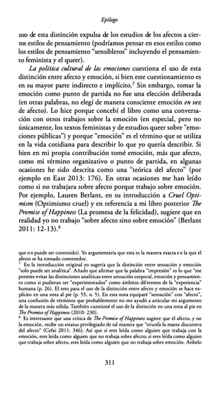 E
pílogo
uso de esta distinción expulsa de los estudios de los afectos a cier­
tos estilos de pensamiento (podríamos pensar en esos estilos como
los estilos de pensamiento "sensibleros" incluyendo el pensamien­
to feminista y el queer).
La política cultural de las emociones cuestiona el uso de esta
distinción entre afecto y emoción, si bien este cuestionamiento es
en su mayor parte indirecto e implícito.7 Sin embargo, tomar la
emoción como punto de partida no fue una elección deliberada
(en otras palabras, no elegí de manera consciente emoción en vez
de afecto). Lo hice porque concebí el libro como una conversa­
ción con otros trabajos sobre la emoción {en especial, pero no
únicamente, los textos feministas y de estudios queer sobre "emo­
ciones públicas") y porque "emoción" es el término que se utiliza
en la vida cotidiana para describir lo que yo quería describir. Si
bien en mi propia contribución tomé emoción, más que afecto,
como mi término organizativo o punto de partida, en algunas
ocasiones he sido descrita como una "teórica del afecto" (por
ejemplo en East 2013: 176). En otras ocasiones me han leído
como si no trabajara sobre afecto porque trabajo sobre emoción.
Por ejemplo, Lauren Berlant, en su introducción a Cruel Opti­
mism (Optimismo cruel) y en referencia a mi libro posterior The
Promise ofHappiness (La promesa de la felicidad), sugiere que en
realidad yo no trabajo "sobre afecto sino sobre emoción" (Berlant
201 1 : 12-13).8
que n o puede ser contenido). Yo argumentaría que esta es la manera exacta e n la que el
afecto se ha tornado contenedor.
7 En la introducción original yo sugería que la distinción entre sensación y emoción
"solo puede ser analítica". Añado que afirmar que la palabra "impresión" es lo que "me
permite evitar las distinciones analíticas entre sensación corporal, emoción y pensamien­
to como si pudieran ser "experimentados" como ámbitos diferentes de la "experiencia"
humana (p. 26). El reto para el uso de la distinción entre afecto y emoción se hace ex­
plícito en una nota al pie (p. 55, n. 5). En esta nota equiparé "sensación" con "afecto",
una confusión de términos que probablemente no me ayudó a articular mi argumento
de la manera más sólida. También cuestioné el uso de la distinción en una nota al pie en
7he Promise o
fHappiness (201 O: 230).
8 Es interesante que una crítica de 7he Promise o
fHappiness sugiere que el afecto, y no
la emoción, recibe un estatus privilegiado de tal manera que "triunfa la marea discursiva
del afecto" (Cefai 20 1 1 : 346). Así que si eres leída como alguien que trabaja con la
emoción, eres leída como alguien que no trabaja sobre afecto; si eres leída como alguien
que trabaja sobre afecto, eres leída como alguien que no trabaja sobre emoción. Anhelo
3 1 1
 