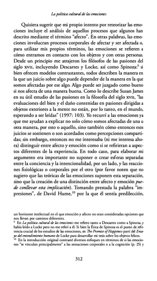 Lapolítica culturalde las emociones
Quisiera sugerir que mi propio intento por reteorizar las emo­
ciones incluye el análisis de aquellos procesos que algunos han
descrito mediante el término "afecto". En otras palabras, las emo­
ciones involucran procesos corporales de afectar y ser afectada o,
para utilizar mis propios términos, las emociones se refieren a
cómo entramos en contacto con los objetos y con otras personas.
Desde un principio me atrajeron los filósofos de las pasiones del
siglo XVII, incluyendo Descartes y Locke, así como Spinoza:9 si
bien ofrecen modelos contrastantes, todos describen la manera en
la que un juicio sobre algo puede depender de la manera en la que
somos afectadas por ese algo. Algo puede ser juzgado como bueno
si nos afecta de una manera buena. Como lo describe Susan James
en su útil estudio de las pasiones en la filosofía del siglo XVII, "las
evaluaciones del bien y el daño contenidas en pasiones dirigidas a
objetos exteriores a la mente no están, por lo tanto, en el mundo,
esperando a ser leídas" (1997: 103). Yo recurrí a las emociones ya
que me ayudan a explicar no solo cómo somos afectadas de una u
otra manera, por esto o aquello, sino también cómo entonces esos
juicios se sostienen o son acordados como percepciones comparti­
das; sin embargo, entonces no me interesaba (ni me interesa aho­
ra) distinguir entre afecto y emoción como si se refirieran a aspec­
tos diferentes de la experiencia. En todo caso, para elaborar mi
argumento era importante no suponer o crear esferas separadas
entre la conciencia y la intencionalidad, por un lado, y las reaccio­
nes fisiológicas o corporales por el otro (por favor noten que no
sugiero que las teóricas de las emociones suponen esta separación,
sino que la creación de una distinción entre afecto y emoción pue­
de conllevar esta implicación). Tomando prestada la palabra "im­
presiones'', de David Hume, 10 por la que él sentía predilección,
un horiwnte intelectual en el que emoción y afecto no sean consideradas opciones que
nos llevan por caminos diferentes.
9 En La política cultural de las emociones me refiero tanto a Descartes como a Spinoza, y
había leído a Locke pero no me referí a él. Si bien la Ética de Spinoza es el punto de refe­
rencia crucial de los estudios de las emociones, en 7he Promise o
fHappiness partí del Ema­
yo del entendimiento humano de Locke para desarrollar mi tesis sobre los objetos felices.
10
En la introducción original contrasté diversos enfoques en términos de si las emocio­
nes "se vinculan principalmente" a las sensaciones corporales o a la cognición (p. 25) y
312
 