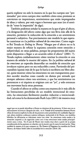 E
pílogo
quería explorar no solo la manera en la que los cuerpos son "pre­
sionados" por otros cuerpos sino también cómo estas presiones se
convierten en impresiones, sentimientos que están impregnados
de ideas y valores, por más vagos o borrosos que sean (en el senti­
do de "tener la impresión" de algo).
También podemos señalar la manera en la que el giro al afecto,
y la designación del afecto como algo que nos lleva más allá de la
emoción, permiten la reducción de la emoción a un sentimiento
personal o subjetivo. Fue precisamente este modelo lo que espera­
ba cuestionar en Lapolítica culturalde las emociones. Como sugie­
re Rei Terada en Feeling in Theory: ''Abogar por el afecto no es la
mejor manera de refutar la supuesta conexión entre emoción y
subjetividad, en otras palabras, porque los proponentes del sujeto
están dispuestos a llegar a un acuerdo sobre el afecto" (2001 : 7).
Terada explora cuidadosamente cómo teorizar la emoción es una
manera de señalar la muerte del sujeto. En Lapolítica cultural de
las emociones yo esperaba desarrollar un modelo de emoción que
involucre sujetos pero no sea reductible a estos. Partiendo del psi­
coanálisis (quizás más de lo que lo haría si escribiera ese libro aho­
ra), quise mostrar cómo las emociones no son transparentes; pue­
den suceder muchas cosas cuando no damos por sentado que
siempre sabemos cómo nos sentimos, y que los sentimientos no
pertenecen o ni siquiera se originan con un "yo", y solo entonces
nos movemos hacia otras personas.
Cuando el afecto se utiliza como una manera de ir más allá de
las limitaciones percibidas de un modelo intencional de emo­
ción, las emociones fácilmente pueden reducirse a intencionali­
dad, tal como lo ha demostrado Ruth Leys (201 1) de manera muy
sugerí que no se puede identificar a Hume en términos de las primeras. Si bien esto no es
estrictamente incorrecto (después de todo, en el Tratado de la naturaleza humana Hume
refuta de manera explícita la idea de las pasiones como poseedoras de cualidades figurati­
vas), ahora tendería a subrayar cuántos enfoques, incluyendo el de Hume, son modelos
híbridos: las diferencias se relacionan tanto con cómo las emociones están atadas a la
sensación corporal y a la cognición como con si esas emociones están atadas principal­
mente unas a otras. En el caso de Hume esto resulta muy claro a partir de su propia
consideración de las pasiones en relación con la moral y por lo tanto la motivación. Véase
también la manera en la que comparo en The Promise o
fHappiness los modelos de David
Hume y de Adam Smith sobre la socialidad de la emoción (201 0: 28).
3 13
 