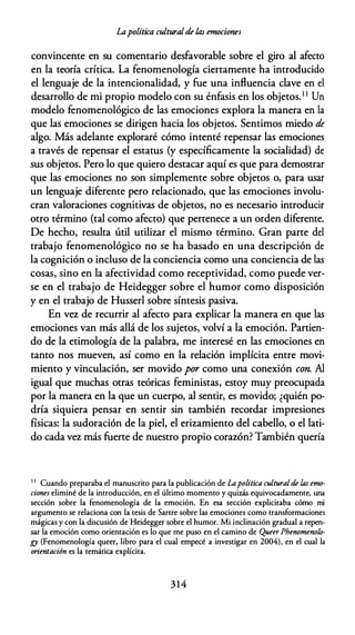Lapolítica culturalde fas emociones
convincente en su comentario desfavorable sobre el giro al afecto
en la teoría crítica. La fenomenología ciertamente ha introducido
el lenguaje de la intencionalidad, y fue una influencia clave en el
desarrollo de mi propio modelo con su énfasis en los objetos.11 Un
modelo fenomenológico de las emociones explora la manera en la
que las emociones se dirigen hacia los objetos. Sentimos miedo de
algo. Más adelante exploraré cómo intenté repensar las emociones
a través de repensar el estatus (y específicamente la socialidad) de
sus objetos. Pero lo que quiero destacar aquí es que para demostrar
que las emociones no son simplemente sobre objetos o, para usar
un lenguaje diferente pero relacionado, que las emociones involu­
cran valoraciones cognitivas de objetos, no es necesario introducir
otro término (tal como afecto) que pertenece a un orden diferente.
De hecho, resulta útil utilizar el mismo término. Gran parte del
trabajo fenomenológico no se ha basado en una descripción de
la cognición o incluso de la conciencia como una conciencia de las
cosas, sino en la afectividad como receptividad, como puede ver­
se en el trabajo de Heidegger sobre el humor como disposición
y en el trabajo de Husserl sobre síntesis pasiva.
En vcr. de recurrir al afecto para explicar la manera en que las
emociones van más allá de los sujetos, volví a la emoción. Partien­
do de la etimología de la palabra, me interesé en las emociones en
tanto nos mueven, así como en la relación implícita entre movi­
miento y vinculación, ser movido por como una conexión con. Al
igual que muchas otras teóricas feministas, estoy muy preocupada
por la manera en la que un cuerpo, al sentir, es movido; ¿quién po­
dría siquiera pensar en sentir sin también recordar impresiones
físicas: la sudoración de la piel, el erizamiento del cabello, o el lati­
do cada vez más fuerte de nuestro propio corazón? También quería
1 1
Cuando preparaba el manuscriro para la publicación de Lapolítica culturalde las emo­
ciones eliminé de la introducción, en el último momento y quizás equivocadamente, una
sección sobre la fenomenología de la emoción. En esa sección explicitaba cómo mi
argumento se relaciona con la tesis de Sartre sobre las emociones como transformaciones
mágicas y con la discusión de Heidegger sobre el humor. Mi inclinación gradual a repen­
sar la emoción como orientación es lo que me puso en el camino de Queer Phenomenolo­
gy (Fenomenología queer, libro para el cual empecé a investigar en 2004), en el cual la
orientación es la temática explícita.
314
 