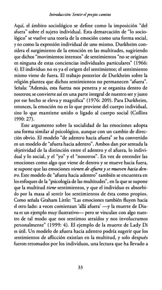 Introducción: Sentir elpropio camino
Aquí, el ámbito sociológico se define como la imposición "del
afuera" sobre el sujeto individual. Esta demarcación de "lo socio­
lógico" se vuelve una teoría de la emoción como una forma social,
y no como la expresión individual de uno mismo. Durkheim con­
sidera el surgimiento de la emoción en las multitudes, sugiriendo
que dichos "movimientos intensos" de sentimientos "no se originan
en ninguna de estas conciencias individuales particulares" (1966:
4). El individuo no es ya el origen del sentimiento; el sentimiento
mismo viene de fuera. El trabajo posterior de Durkheim sobre la
religión plantea que dichos sentimientos no permanecen "afuera".
Señala: ''Además, esta fuerza nos penetra y se organiza dentro de
nosotros; se convierte así en una parte integral de nuestro ser y justo
por ese hecho se eleva y magnifica" (1976: 209). Para Durkheim,
entonces, la emoción no es lo que proviene del cuerpo individual,
sino lo que mantiene unido o ligado al cuerpo social (Collins
1990: 27).
Este argumento sobre la socialidad de las emociones adopta
una forma similar al psicológico, aunque con un cambio de direc­
ción obvio. El modelo "de adentro hacia afuera'' se ha convertido
en un modelo de "afuera hacia adentro". Ambos dan por sentada la
objetividad de la distinción entre el adentro y el afuera, lo indivi­
dual y lo social, y el "yo" y el "nosotros". En vez de entender las
emociones como algo que viene de dentro y se mueve hacia fuera,
se supone que las emociones vienen de afoeray se mueven hacia den­
tro. Este modelo de "afuera hacia adentro" también se encuentra en
los enfoques de la "psicología de las multitudes", en la que se supone
que la multitud tiene sentimientos, y que el individuo es absorbi­
do por la masa al sentir los sentimientos de ésta como propios.
Como señala Graham Little: "Las emociones también fluyen hacia
el otro lado: a veces comienzan 'allá afuera' -y la muerte de Dia­
na es un ejemplo muy ilustrativ<r-- pero se vinculan con algo nues­
tro de tal modo que nos sentimos atraídos y nos involucramos
personalmente" (1999: 4). El ejemplo de la muerte de Lady Di
es útil. Un modelo de afuera hacia adentro podría sugerir que los
sentimientos de aflicción existían en la multitud, y solo después
fueron retomados por los individuos, una lectura que ha llevado a
33
 