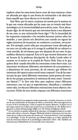 E
pílogo
explorar cómo las emociones hacen cosas de otras maneras; cómo
ser afectada por algo es una forma de orientación o de dirección
hacia aquello que tiene efectos en el mundo real.
Este libro, por lo tanto, conjunta un interés por la manera en
la que nos vemos afectadas por las cosas con un interés más feno­
menológico en la intencionalidad acerca de las cosas. Verse afecta­
da por algo, de tal manera que nos movemos hacia o nos alejamos
de esa cosa, es una orientación hacia algo.12 En la intensidad de
las respuestas corporales a los mundos hacemos juicios sobre los
mundos, y esos juicios son directivos aun cuando no siguen las
reglas narrativas de secuencia: no conducen a acciones, son accio­
nes. Por ejemplo, sentir odio por otra persona (verse afectada por
ese otro con tal odio que se le otorga la cualidad de ser odioso) es
verse movida, de tal manera que nos alejamos de ese otro, lo que
establece distancia corporal. Esto es lo que intenté demostrar con
mi lectura de la poderosa descripción de Audre Lorde sobre el
racismo en el metro en la ciudad de Nueva York. Esto es lo que
quiero decir cuando describo las emociones como hacer cosas. Las
emociones involucran diferentes movimientos de acercamiento a
y alejamiento de otras personas, de tal manera que definen los
contornos del espacio tanto social como corporal. Una de las razo­
nes por las que tomé diferentes emociones como puntos de entra­
da no fue porque presumiera la existencia de estas como "emocio­
nes básicas";13 lo hice más bien para explorar cómo diferentes
emociones, una vez que se experimentan, identifican y nombran
como tales, involucran diferentes orientaciones hacia objetos y ha­
cia otros. Dicho de otro modo, empezar con diferentes emociones
1 2
Hacia el final de la investigación estaba empezando a entender el proyecto en térmi­
nos de esta combinación de conceptos de afecto y orientación. Hice esta sugerencia en
la nota 1 O de la introducción, si bien lo expresé de manera diferente: "el objeto con el
que tengo contacto es el objeto que me provoca un sentimiento (p. 28). Refiné este ar­
gumento en Queer Phenomenology (2006) y en 7he Promise o
fHappiness (20 1 0).
13 En su crítica de Lapolítica cultural de las emociones, en las páginas finales de su explo­
ración sobre afecto y emoción, Margaret Wetherell señala la consistencia entre las emo­
ciones que yo utilizo como punto de entrada y las "emociones básicas" como paradigma
en la psicología: "la lista de emociones que Ahmed explora en su libro reproduce de
cerca las emociones básicas de la psicobiología tradicional" (2013: 1 58). También son
emociones que habitualmente son reconocidas como emociones.
3 1 5
 
