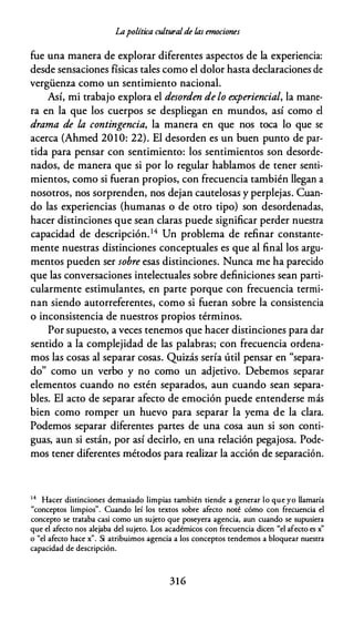 Lapolítica culturalde las emociones
fue una manera de explorar diferentes aspectos de la experiencia:
desde sensaciones físicas tales como el dolor hasta declaraciones de
vergüenza como un sentimiento nacional.
Así, mi trabajo explora el desorden de lo experiencial, la mane­
ra en la que los cuerpos se despliegan en mundos, así como el
drama de la contingencia, la manera en que nos toca lo que se
acerca (Ahmed 2010: 22). El desorden es un buen punto de par­
tida para pensar con sentimiento: los sentimientos son desorde­
nados, de manera que si por lo regular hablamos de tener senti­
mientos, como si fueran propios, con frecuencia también llegan a
nosotros, nos sorprenden, nos dejan cautelosas y perplejas. Cuan­
do las experiencias (humanas o de otro tipo) son desordenadas,
hacer distinciones que sean claras puede significar perder nuestra
capacidad de descripción. 14 Un problema de refinar constante­
mente nuestras distinciones conceptuales es que al final los argu­
mentos pueden ser sobre esas distinciones. Nunca me ha parecido
que las conversaciones intelectuales sobre definiciones sean parti­
cularmente estimulantes, en parte porque con frecuencia termi­
nan siendo autorreferentes, como si fueran sobre la consistencia
o inconsistencia de nuestros propios términos.
Por supuesto, a veces tenemos que hacer distinciones para dar
sentido a la complejidad de las palabras; con frecuencia ordena­
mos las cosas al separar cosas. Quizás sería útil pensar en "separa­
do" como un verbo y no como un adjetivo. Debemos separar
elementos cuando no estén separados, aun cuando sean separa­
bles. El acto de separar afecto de emoción puede entenderse más
bien como romper un huevo para separar la yema de la clara.
Podemos separar diferentes partes de una cosa aun si son conti­
guas, aun si están, por así decirlo, en una relación pegajosa. Pode­
mos tener diferentes métodos para realizar la acción de separación.
14 Hacer distinciones demasiado limpias también tiende a generar lo que yo llamaría
"conceptos limpios". Cuando leí los textos sobre afecto noté cómo con frecuencia el
concepto se trataba casi como un sujeto que poseyera agencia, aun cuando se supusiera
que el afecto nos alejaba del sujeto. Los académicos con frecuencia dicen "el afecto es x"
o "el afecto hace x". Si atribuimos agencia a los conceptos tendemos a bloquear nuestra
capacidad de descripción.
3 1 6
 
