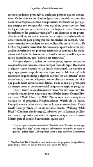 Lapolítica culturalde Úls emociones
extraño, podemos presumir, es cualquier persona que no conoce­
mos. Me interesé en las técnicas (podemos concebirlas como téc­
nicas tanto corporales como disciplinarias) mediante las que algu­
nos cuerpos son reconocidos como extraños, como cuerpos fuera
de lugar, que no pertenecen a ciertos lugares. Estas técnicas se
formalizan en las guardias vecinales16 o en discursos sobre protec­
ción infantil en los que el extraño es a quien el ciudadano/niño
debe reconocer para protegerse (su propiedad, su cuerpo). Reco­
nocer extraños se convierte en una obligación moral y social. De
hecho, Lapolítica cultural de las emociones exploró cómo esa obli­
gación se extiende a un proyecto nacional: se convoca a los ciuda­
danos a defender las fronteras nacionales contra aquellos que re­
sultan sospechosos, que "podrían ser terroristas".
Más que alguien a quien no reconocemos, algrmos cuerpos son
reconocidos como extraños, como cuerpos fuera de lugar. Reconocer
a alguien como extraño es un juicio emocional: un extraño es
aquel que parece sospechoso; aquel que acecha. Me interesé en la
manera en la que se juzga a algunos cuerpos "en un instante" como
sospechosos, o como peligrosos, como objetos a temer; un juicio
que puede tener consecuencias letales. Nada es tan peligroso para
un cuerpo como el consenso social de que ese cuerpo es peligroso.
Existen tantos casos, demasiados casos. Veamos solo uno: Tra­
yvon Martin, un joven negro que murió baleado por George Zim­
merman el 26 de febrero de 2012. Zimmerman estaba muy invo­
lucrado en el programa Neighbourhood Watch de su barrio.
Cumplía con su deber cívico: buscar lo que es sospechoso. Como
señaló George Yancy en su importante escrito "Walking While
Black" (Caminar siendo negro), sabemos por la llamada de Zim­
merman al operador policiaco la apariencia que tenía Trayvon
Martin para el propio Zimmerman, quien dice:
"Hay un tipo realmente sospechoso". También dice: "Ese tipo se trae algo,
está drogado, o algo". A una pregunta del operador respondió, en pocos se­
gundos, "parece negro". Al responder sobre la ropa que lleva, Zimmerman
16 Neighbourhood W'litch, Guardia vecinal, es el nombre de programas de seguridad or­
ganizados por vecinos en Estados Unidos y otros países. (N. del T.)
3 1 8
 