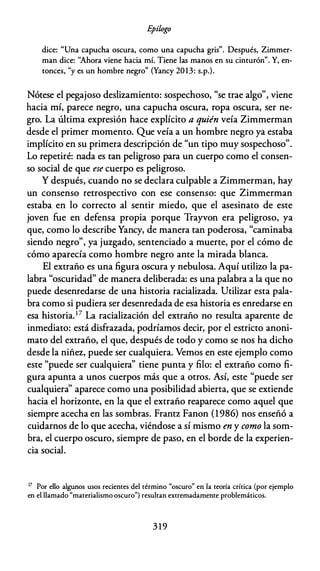 E
pílogo
dice: "Una capucha oscura, como una capucha gris". Después, Zimmer­
man dice: "Ahora viene hacia mí. Tiene las manos en su cinturón". Y, en­
tonces,
"
y es un hombre negro" (Yancy 2013: s.p.).
Nótese el pegajoso deslizamiento: sospechoso, "se trae algo", viene
hacia mí, parece negro, una capucha oscura, ropa oscura, ser ne­
gro. La última expresión hace explícito a quién veía Zimmerman
desde el primer momento. Que veía a un hombre negro ya estaba
implícito en su primera descripción de "un tipo muy sospechoso".
Lo repetiré: nada es tan peligroso para un cuerpo como el consen­
so social de que ese cuerpo es peligroso.
Y después, cuando no se declara culpable a Zimmerman, hay
un consenso retrospectivo con ese consenso: que Zimmerman
estaba en lo correcto al sentir miedo, que el asesinato de este
joven fue en defensa propia porque Trayvon era peligroso, ya
que, como lo describe Yancy, de manera tan poderosa, "caminaba
siendo negro", ya juzgado, sentenciado a muerte, por el cómo de
cómo aparecía como hombre negro ante la mirada blanca.
El extraño es una figura oscura y nebulosa. Aquí utilizo la pa­
labra "oscuridad" de manera deliberada: es una palabra a la que no
puede desenredarse de una historia racializada. Utilizar esta pala­
bra como si pudiera ser desenredada de esa historia es enredarse en
esa historia.17 La racialización del extraño no resulta aparente de
inmediato: está disfrazada, podríamos decir, por el estricto anoni­
mato del extraño, el que, después de todo y como se nos ha dicho
desde la niñez, puede ser cualquiera. Vemos en este ejemplo como
este "puede ser cualquiera" tiene punta y filo: el extraño como fi­
gura apunta a unos cuerpos más que a otros. Así, este "puede ser
cualquiera'' aparece como una posibilidad abierta, que se extiende
hacia el horizonte, en la que el extraño reaparece como aquel que
siempre acecha en las sombras. Frantz Fanon (1986) nos enseñó a
cuidarnos de lo que acecha, viéndose a sí mismo en y como la som­
bra, el cuerpo oscuro, siempre de paso, en el borde de la experien­
cia social.
17 Por ello algunos usos recientes del término "oscuro" en la teoría crítica (por ejemplo
en el llamado "materialismo oscuro") resultan extremadamente problemáticos.
3 19
 