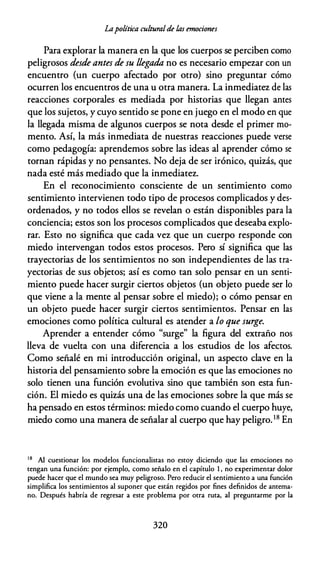 Lapolítica culturalde las emociones
Para explorar la manera en la que los cuerpos se perciben como
peligrosos desde antes de su llegada no es necesario empezar con un
encuentro (un cuerpo afectado por otro) sino preguntar cómo
ocurren los encuentros de una u otra manera. La inmediatez de las
reacciones corporales es mediada por historias que llegan antes
que los sujetos, y cuyo sentido se pone en juego en el modo en que
la llegada misma de algunos cuerpos se nota desde el primer mo­
mento. Así, la más inmediata de nuestras reacciones puede verse
como pedagogía: aprendemos sobre las ideas al aprender cómo se
tornan rápidas y no pensantes. No deja de ser irónico, quizás, que
nada esté más mediado que la inmediatez.
En el reconocimiento consciente de un sentimiento como
sentimiento intervienen todo tipo de procesos complicados y des­
ordenados, y no todos ellos se revelan o están disponibles para la
conciencia; estos son los procesos complicados que deseaba explo­
rar. Esto no significa que cada vez que un cuerpo responde con
miedo intervengan todos estos procesos. Pero sí significa que las
trayectorias de los sentimientos no son independientes de las tra­
yectorias de sus objetos; así es como tan solo pensar en un senti­
miento puede hacer surgir ciertos objetos (un objeto puede ser lo
que viene a la mente al pensar sobre el miedo); o cómo pensar en
un objeto puede hacer surgir ciertos sentimientos. Pensar en las
emociones como política cultural es atender a lo que surge.
Aprender a entender cómo "surge" la figura del extraño nos
lleva de vuelta con una diferencia a los estudios de los afectos.
Como señalé en mi introducción original, un aspecto clave en la
historia del pensamiento sobre la emoción es que las emociones no
solo tienen una función evolutiva sino que también son esta fun­
ción. El miedo es quizás una de las emociones sobre la que más se
ha pensado en estos términos: miedo como cuando el cuerpo huye,
miedo como una manera de señalar al cuerpo que hay peligro.18 En
1 8
Al cuestionar los modelos funcionalistas no estoy diciendo que las emociones no
tengan una función: por ejemplo, como señalo en el capítulo l , no experimentar dolor
puede hacer que el mundo sea muy peligroso. Pero reducir el sentimiento a una función
simplifica los sentimientos al suponer que están regidos por fines definidos de antema­
no. Después habría de regresar a este problema por otra ruta, al preguntarme por la
320
 