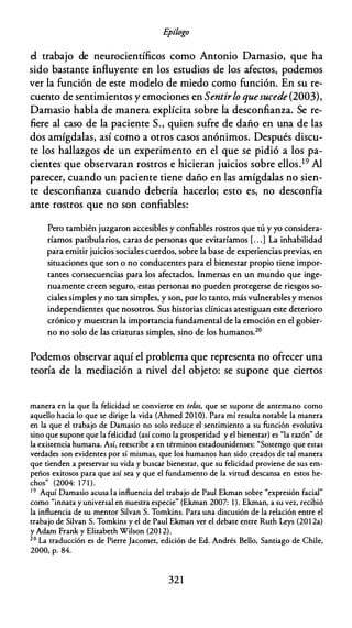 E
pílogo
el trabajo de neurocientíficos como Antonio Damasio, que ha
sido bastante influyente en los estudios de los afectos, podemos
ver la función de este modelo de miedo como función. En su re­
cuento de sentimientos y emociones en Sentirlo quesucede (2003),
Damasio habla de manera explícita sobre la desconfianza. Se re­
fiere al caso de la paciente S., quien sufre de daño en una de las
dos amígdalas, así como a otros casos anónimos. Después discu­
te los hallazgos de un experimento en el que se pidió a los pa­
cientes que observaran rostros e hicieran juicios sobre ellos.19 Al
parecer, cuando un paciente tiene daño en las amígdalas no sien­
te desconfianza cuando debería hacerlo; esto es, no desconfía
ante rostros que no son confiables:
Pero también juzgaron accesibles y confiables rostros que tú y yo considera­
ríamos patibularios, caras de personas que evitaríamos [. . .] La inhabilidad
para emitir juicios sociales cuerdos, sobre la base de experiencias previas, en
situaciones que son o no conducentes para el bienestar propio tiene impor­
tantes consecuencias para los afectados. Inmersas en un mundo que inge­
nuamente creen seguro, estas personas no pueden protegerse de riesgos so­
ciales simples y no tan simples, y son, por lo tanto, más vulnerables y menos
independientes que nosotros. Sus historias clínicas atestiguan este deterioro
crónico y muestran la importancia fundamental de la emoción en el gobier­
no no solo de las criaturas simples, sino de los humanos.20
Podemos observar aquí el problema que representa no ofrecer una
teoría de la mediación a nivel del objeto: se supone que ciertos
manera en la que la felicidad se convierte en te/os, que se supone de antemano como
aquello hacia lo que se dirige la vida (Ahmed 20 10). Para mí resulta notable la manera
en la que el trabajo de Damasio no solo reduce el sentimiento a su función evolutiva
sino que supone que la felicidad (así como la prosperidad y el bienestar) es "la razón" de
la existencia humana. Así, reescribe a en términos estadounidenses: "Sostengo que estas
verdades son evidentes por sí mismas, que los humanos han sido creados de tal manera
que tienden a preservar su vida y buscar bienestar, que su felicidad proviene de sus em­
peños exitosos para que así sea y que el fundamento de la virtud descansa en estos he­
chos" (2004: 171).
19 Aquí Darnasio acusa la influencia del trabajo de Paul Ekrnan sobre "expresión facial"
corno "innata y universal en nuestra especie" (Ekrnan 2007: 1). Ekrnan, a su vez, recibió
la influencia de su mentor Silvan S. Tornkins. Para una discusión de la relación entre el
trabajo de Silvan S. Tornkins y el de Paul Ekrnan ver el debate entre Ruth Leys (201 2a)
y Adam Frank y Elizabeth Wilson (201 2).
20 La traducción es de Pierre Jacornet, edición de Ed. Andrés Bello, Santiago de Chile,
2000, p. 84.
32 1
 
