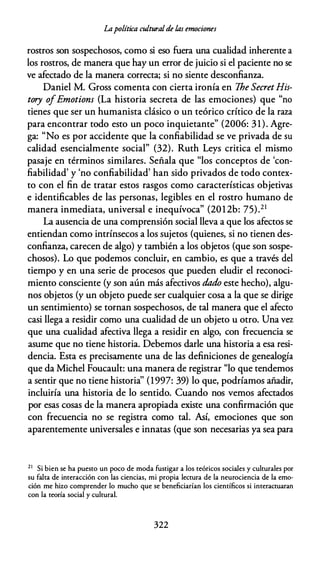 Lapolítica culturalde las emociones
rostros son sospechosos, como si eso fuera una cualidad inherente a
los rostros, de manera que hay un error de juicio si el paciente no se
ve afectado de la manera correcta; si no siente desconfianza.
Daniel M. Gross comenta con cierta ironía en The SecretHis­
tory ofEmotions (La historia secreta de las emociones) que "no
tienes que ser un humanista clásico o un teórico crítico de la raza
para encontrar todo esto un poco inquietante" (2006: 31). Agre­
ga: "No es por accidente que la confiabilidad se ve privada de su
calidad esencialmente social" (32). Ruth Leys critica el mismo
pasaje en términos similares. Señala que "los conceptos de 'con­
fiabilidad' y 'no confiabilidad' han sido privados de todo contex­
to con el fin de tratar estos rasgos como características objetivas
e identificables de las personas, legibles en el rostro humano de
manera inmediata, universal e inequívoca" (2012b: 75).21
La ausencia de una comprensión social lleva a que los afectos se
entiendan como intrínsecos a los sujetos (quienes, si no tienen des­
confianza, carecen de algo) y también a los objetos (que son sospe­
chosos). Lo que podemos concluir, en cambio, es que a través del
tiempo y en una serie de procesos que pueden eludir el reconoci­
miento consciente (y son aún más afectivos dado este hecho), algu­
nos objetos (y un objeto puede ser cualquier cosa a la que se dirige
un sentimiento) se tornan sospechosos, de tal manera que el afecto
casi llega a residir como una cualidad de un objeto u otro. Una vez
que una cualidad afectiva llega a residir en algo, con frecuencia se
asume que no tiene historia. Debemos darle una historia a esa resi­
dencia. Esta es precisamente una de las definiciones de genealogía
que da Michel Foucault: una manera de registrar "lo que tendemos
a sentir que no tiene historia'' (1997: 39) lo que, podríamos añadir,
incluiría una historia de lo sentido. Cuando nos vemos afectados
por esas cosas de la manera apropiada existe una confirmación que
con frecuencia no se registra como tal. Así, emociones que son
aparentemente universales e innatas (que son necesarias ya sea para
2 1
Si bien se ha puesto un poco de moda fustigar a los teóricos sociales y culturales por
su falta de interacción con las ciencias, mi propia lectura de la neurociencia de la emo­
ción me hizo comprender lo mucho que se beneficiarían los científicos si interactuaran
con la teoría social y cultural.
322
 