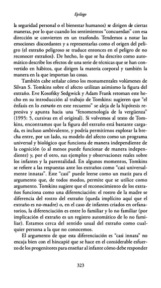 E
pílogo
la seguridad personal o el bienestar humanos) se dirigen de ciertas
maneras, por lo que cuando los sentimientos "concuerdan" con esa
dirección se convierten en un trasfondo. Tendemos a notar las
emociones discordantes y a representarlas como el origen del peli­
gro (el extraño peligroso se traduce entonces en el peligro de no
reconocer extraños). De hecho, lo que se ha descrito como auto­
mático describe los efectos de una serie de técnicas que se han con­
vertido en hábitos, que dirigen la materia corporal y también la
manera en la que importan las cosas.
También cabe señalar cómo los monumentales volúmenes de
Silvan S. Tomkins sobre el afecto utilizan asimismo la figura del
extraño. Eve Kosofsky Sedgwick y Adam Frank retoman este he­
cho en su introducción al trabajo de Tomkins: sugieren que "el
énfasis en lo extraño en este recuento" se aleja de la hipótesis re­
presiva y apunta hacia una "fenomenología de la vergüenza"
(1995: 5, cursivas en el original). Si volvemos al texto de Tom­
kins, encontramos que la figura del extraño está bastante carga­
da, es incluso ambivalente, y podría permitirnos explorar la bre­
cha entre, por un lado, su modelo del afecto como un programa
universal y biológico que funciona de manera independiente de
la cognición (o al menos puede funcionar de manera indepen­
diente) y, por el otro, sus ejemplos y observaciones reales sobre
los infantes y la parentalidad. En algunos momentos, Tomkins
se refiere a las respuestas ante los extraños como "casi universal­
mente innatas". Este "casi" puede leerse como un matiz para el
argumento que, de todos modos, permite que se utilice como
argumento. Tomkins sugiere que el reconocimiento de los extra­
ños funciona como una diferenciación: el rostro de la madre se
diferencia del rostro del extraño (queda implícito aquí que el
extraño es no-madre) o, en el caso de infantes criados en orfana­
torios, la diferenciación es entre lo familiar y lo no familiar (por
implicación el extraño es un registro automático de lo no fami­
liar). Estamos cerca del sentido usual del extraño como cual­
quier persona a la que no conocemos.
El argumento de que esta diferenciación es "casi innata'' no
encaja bien con el hincapié que se hace en el considerable esfuer­
zo de los progenitores para enseñar al infante cómo debe responder
323
 