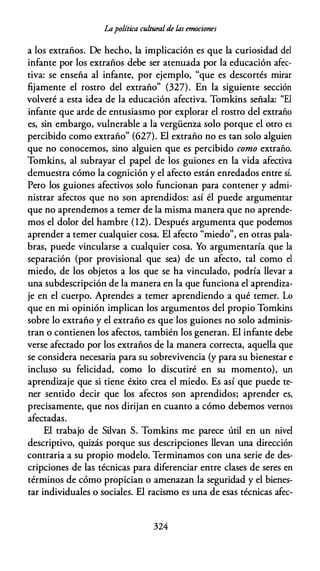Lapolítica culturalde las emociones
a los extraños. De hecho, la implicación es que la curiosidad del
infante por los extraños debe ser atenuada por la educación afec­
tiva: se enseña al infante, por ejemplo, "que es descortés mirar
fijamente el rostro del extraño" (327). En la siguiente sección
volveré a esta idea de la educación afectiva. Tomkins señala: "El
infante que arde de entusiasmo por explorar el rostro del extraño
es, sin embargo, vulnerable a la vergüenza solo porque el otro es
percibido como extraño" (627). El extraño no es tan solo alguien
que no conocemos, sino alguien que es percibido como extraño.
Tomkins, al subrayar el papel de los guiones en la vida afectiva
demuestra cómo la cognición y el afecto están enredados entre sí.
Pero los guiones afectivos solo funcionan para contener y admi­
nistrar afectos que no son aprendidos: así él puede argumentar
que no aprendemos a temer de la misma manera que no aprende­
mos el dolor del hambre (12). Después argumenta que podemos
aprender a temer cualquier cosa. El afecto "miedo", en otras pala­
bras, puede vincularse a cualquier cosa. Yo argumentaría que la
separación (por provisional que sea) de un afecto, tal como el
miedo, de los objetos a los que se ha vinculado, podría llevar a
una subdescripción de la manera en la que funciona el aprendiza­
je en el cuerpo. Aprendes a temer aprendiendo a qué temer. Lo
que en mi opinión implican los argumentos del propio Tomkins
sobre lo extraño y el extraño es que los guiones no solo adminis­
tran o contienen los afectos, también los generan. El infante debe
verse afectado por los extraños de la manera correcta, aquella que
se considera necesaria para su sobrevivencia (y para su bienestar e
incluso su felicidad, como lo discutiré en su momento), un
aprendizaje que si tiene éxito crea el miedo. Es así que puede te­
ner sentido decir que los afectos son aprendidos; aprender es,
precisamente, que nos dirijan en cuanto a cómo debemos vernos
afectadas.
El trabajo de Silvan S. Tomkins me parece útil en un nivel
descriptivo, quizás porque sus descripciones llevan una dirección
contraria a su propio modelo. Terminamos con una serie de des­
cripciones de las técnicas para diferenciar entre clases de seres en
términos de cómo propician o amenazan la seguridad y el bienes­
tar individuales o sociales. El racismo es una de esas técnicas afee-
324
 