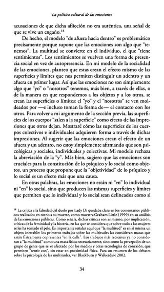 Lapolítica cultural de las emociones
acusaciones de que dicha aflicción no era auténtica, una señal de
que se vive un engaño.18
De hecho, el modelo "de afuera hacia dentro" es problemático
precisamente porque supone que las emociones son algo que "te­
nemos". La multitud se convierte en el individuo, el que "tiene
sentimientos". Los sentimientos se vuelven una forma de presen­
cia social en vez de autopresencia. En mi modelo de la socialidad
de las emociones, planteo que estas crean el efecto mismo de las
superficies y límites que nos permiten distinguir un adentro y un
afuera en primer lugar. Así que las emociones no son simplemente
algo que "yo" o "nosotros" tenemos, más bien, a través de ellas, o
de la manera en que respondemos a los objetos y a los otros, se
crean las superficies o límites: el "yo" y el "nosotros" se ven mol­
deados por --e incluso toman la forma de- el contacto con los
otros. Paravolver a mi argumento de la sección previa, las superfi­
cies de los cuerpos "salen a la superficie" como efecto de las impre­
siones que otros dejan. Mostraré cómo las superficies de los cuer­
pos colectivos e individuales adquieren forma a través de dichas
impresiones. Al sugerir que las emociones crean el efecto de un
afuera y un adentro, no estoy simplemente afirmando que son psi­
cológicas y sociales, individuales y colectivas. Mi modelo rechaza
la abreviación de la "y". Más bien, sugiero que las emociones son
cruciales para la constitución de lo psíquico y lo social como obje­
tos, un proceso que propone que la "objetividad" de lo psíquico y
lo social es un efecto más que una causa.
En otras palabras, las emociones no están ni "en" lo individual
ni "en" lo social, sino que producen las mismas superficies y límites
que permiten que lo individual y lo social sean delineados como si
18 La crícica a la falsedad del duelo por Lady Di quedaba clara en los comencarios públi­
cos realizados en corno a su muerce, como muescra Graham Licrle ( 1999) en su análisis
de las emociones públicas. Como señala, dichas crícicas son asimismo, por implicación,
crícicas de la feminidad y la hisceria, en las que se considera que sobre codo a las mujeres
se les ha comado el pelo. Es imporcance señalar aquí que "la mulcicud" es en sí misma un
objeco inescable: los primeros crabajos sobre las mulcicudes las consideran masas que
escán físicamence copresences "en la calle". Los crabajos más reciences ya no conside­
ran a "la mulcicud" como una masafísica necesariamence, sino como la percepción de un
grupo de gence que se ve afeccado por los medios y ocras cecnologías de conexión, que
permicen "sencir con", sin escar en proximidad física. Para un resumen de los debaces
sobre la psicología de las mulcicudes, ver Blackburn y Walkerdine 2002.
34
 