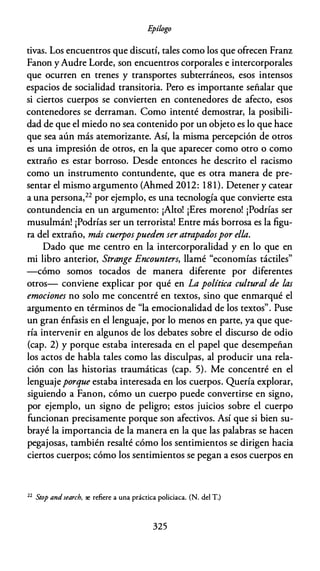 E
pílogo
tivas. Los encuentros que discutí, tales como los que ofrecen Franz
Fanon yAudre Larde, son encuentros corporales e intercorporales
que ocurren en trenes y transportes subterráneos, esos intensos
espacios de socialidad transitoria. Pero es importante señalar que
si ciertos cuerpos se convierten en contenedores de afecto, esos
contenedores se derraman. Como intenté demostrar, la posibili­
dad de que el miedo no sea contenido por un objeto es lo que hace
que sea aún más atemorizante. Así, la misma percepción de otros
es una impresión de otros, en la que aparecer como otro o como
extraño es estar borroso. Desde entonces he descrito el racismo
como un instrumento contundente, que es otra manera de pre­
sentar el mismo argumento (Ahmed 2012: 1 8 1). Detener y catear
a una persona,22 por ejemplo, es una tecnología que convierte esta
contundencia en un argumento: ¡Alto! ¡Eres moreno! ¡Podrías ser
musulmán! ¡Podrías ser un terrorista! Entre más borrosa es la figu­
ra del extraño, más cuerpospueden ser atrapadospor ella.
Dado que me centro en la intercorporalidad y en lo que en
mi libro anterior, Strange Encounters, llamé "economías táctiles"
-cómo somos tocados de manera diferente por diferentes
otros- conviene explicar por qué en La política cultural de las
emociones no solo me concentré en textos, sino que enmarqué el
argumento en términos de "la emocionalidad de los textos". Puse
un gran énfasis en el lenguaje, por lo menos en parte, ya que que­
ría intervenir en algunos de los debates sobre el discurso de odio
(cap. 2) y porque estaba interesada en el papel que desempeñan
los actos de habla tales como las disculpas, al producir una rela­
ción con las historias traumáticas (cap. 5). Me concentré en el
lenguajeporque estaba interesada en los cuerpos. Quería explorar,
siguiendo a Fanon, cómo un cuerpo puede convertirse en signo,
por ejemplo, un signo de peligro; estos juicios sobre el cuerpo
funcionan precisamente porque son afectivos. Así que si bien su­
brayé la importancia de la manera en la que las palabras se hacen
pegajosas, también resalté cómo los sentimientos se dirigen hacia
ciertos cuerpos; cómo los sentimientos se pegan a esos cuerpos en
22
Stop and search, se refiere a una práctica policiaca. (N. del T.)
325
 