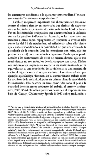 ÍA política culturalde las emociones
los encuentros cotidianos, o lo que anteriormente llamé "encuen­
tros extraños" entre otros corporizados.23
También me parece importante que al centrarme en textos me
centro al mismo tiempo en materiales que derivan de experien­
cias, ya fueran las experiencias de racismo de Audre Lorde y Frantz
Fanon, los materiales recopilados que documentaban la violencia
contra los pueblos indígenas en Australia, o los materiales que
trataban a otros como repugnantes en respuesta a eventos tales
como los del 1 1 de septiembre. Al reflexionar sobre ello pienso
que estaba respondiendo a la posibilidad de que una crítica de la
psicología de la emoción (que las emociones son mías, que me
pertenecen a mí) podría conducir a la presunción de que se puede
acceder a los sentimientos de otros de manera directa: que si mis
sentimientos no son míos, los de ella tampoco son suyos. Dichas
reivindicaciones implícitas a acceder a los sentimientos de otros
equivaldrían a una repetición de la violencia, a una manera de
vaciar el lugar de otros al ocupar ese lugar. Conviene señalar, por
ejemplo, que Saidiya Hartman, en su extraordinario trabajo sobre
los archivos de la esclavitud, pone en primer plano la opacidad de
los materiales. Ella describe su tarea como "dar todo el peso a la
opacidad de estos textos producto del trabajo, el terror y la triste­
za' (1 997: 35-6). También podemos pensar en el importante tra­
bajo de Gayatri Chakravorty Spivak (1995) sobre traducción y
23 Para mí vale la pena destacar aquí que algunos críticos han tendido a describir mi argu­
mento como si fuera sobre signos más que o incluso en lugar de sobre cuerpos (véase Puar
2007; Wetherell 2012). Si bien la crítica de Puar es prudente y cuidadosa, la crítica de
Wetherell (con la que ella termina su propio libro) no lo es tanto. Wetherell escribe: "Con­
centrarse tan solo en la circulación de signos es arriesgarse a sobreidealizar y, paradójica­
mente, como lo hemos visto, los cuerpos desaparecen por completo del esrudio del afecto"
(20 1 2: 160). De tal manera, en su opinión, mi libro genera un "recuento casi completa­
mente descorporizado" (160). Al parecer Wetherell se refiere aquí principalmente a la
sección sobre "economías afectivas" del capítulo 2. La siguiente sección se titula "Cuerpos
odiados" y describe el racismo como un encuentro corporizado y vivido. Wetherell argu­
menta que la retórica política que moviliza al odio sigue una "lógica composicional muy
diferente" a la de las prácticas cotidianas de odio en la vida cotidiana" (1 59). Los ejemplos
de racismo (mismos que describí en términos de amor, así como de odio) nos muestran
cómo lo político y lo cotidiano no pueden asumirse como si fueran dominios distin­
tos; cómo hacer de los extraños la causa del odio y del temor se conviene en una forma de
discurso no solo en la política sino también en los mundos a los que se arro
jan los cuerpos.
326
 