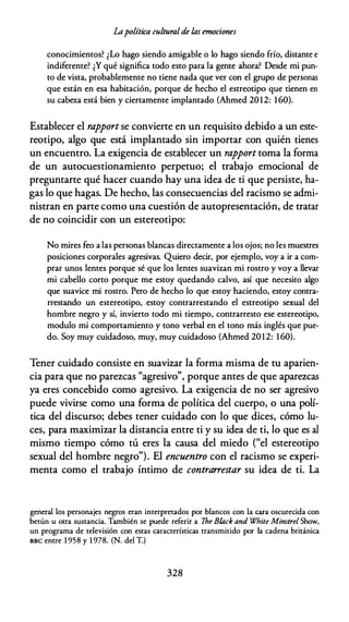 Lapolítica culturalde las emociones
conocimientos? ¿Lo hago siendo amigable o lo hago siendo frío, distante e
indiferente? ¿Y qué significa todo esto para la gente ahora? Desde mi pun­
to de vista, probablemente no tiene nada que ver con el grupo de personas
que están en esa habitación, porque de hecho el estreotipo que tienen en
su cabeza está bien y ciertamente implantado (Ahmed 2012: 1 60).
Establecer el rapportse convierte en un requisito debido a un este­
reotipo, algo que está implantado sin importar con quién tienes
un encuentro. La exigencia de establecer un rapport toma la forma
de un autocuestionamiento perpetuo; el trabajo emocional de
preguntarte qué hacer cuando hay una idea de ti que persiste, ha­
gas lo que hagas. De hecho, las consecuencias del racismo se admi­
nistran en parte como una cuestión de autopresentación, de tratar
de no coincidir con un estereotipo:
No mires feo a las personas blancas directamente a los ojos; no les muestres
posiciones corporales agresivas. Quiero decir, por ejemplo, voy a ir a com­
prar unos lentes porque sé que los lentes suavizan mi rostro y voy a llevar
mi cabello corto porque me estoy quedando calvo, así que necesito algo
que suavice mi rostro. Pero de hecho lo que estoy haciendo, estoy contra­
rrestando un estereotipo, estoy contrarrestando el estreotipo sexual del
hombre negro y sí, invierto todo mi tiempo, contrarresto ese estereotipo,
modulo mi comportamiento y tono verbal en el tono más inglés que pue­
do. Soy muy cuidadoso, muy, muy cuidadoso (Ahmed 20 12: 1 60).
Tener cuidado consiste en suavizar la forma misma de tu aparien­
cia para que no parezcas "agresivo", porque antes de que aparezcas
ya eres concebido como agresivo. La exigencia de no ser agresivo
puede vivirse como una forma de política del cuerpo, o una polí­
tica del discurso; debes tener cuidado con lo que dices, cómo lu­
ces, para maximizar la distancia entre ti y su idea de ti, lo que es al
mismo tiempo cómo tú eres la causa del miedo ("el estereotipo
sexual del hombre negro"). El encuentro con el racismo se experi­
menta como el trabajo íntimo de contrarrestar su idea de ti. La
general los personajes negros eran inrerprecados por blancos con la cara oscurecida con
becún u ocra suscancia. También se puede referir a lhe B/ack and W
hite Minstrel Show,
un programa de celevisión con escas caracceríscicas transmicido por la cadena británica
BBC entre 1 958 y 1 978. (N. del T.)
328
 