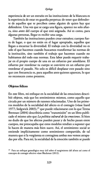 E
pílogo
experiencia de ser un extraño en las instituciones de la blancura es
la experiencia de estar en guardia perpetua: de tener que defender­
te de aquellos que te perciben como alguien de quien hay que
defenderse. Una ve:z que se carga una figura, aparece no solo afue­
ra, sino antes del cuerpo al que está asignada. Así es como, para
algunas personas, llegar es recibir una carga.
También las instituciones pueden crear extraños; cuerpos fue­
ra de lugar, o que no están en el lugar apropiado, aquellos que
llegan a encarnar la diversidad. El trabajo con la diversidad no es
solo el que hacemos cuando buscamos transformar las normas de
la institución, sino también el trabajo que hacemos cuando no
habitamos del todo esas normas. Esta labor puede requerir traba­
jar en el propio cuerpo de una en un esfuerzo por amoldarse. El
esfuerzo por reordenar tu cuerpo se convierte en un esfuerzo por
reordenar el pasado. No solo es difícil desplazar este pasado sino
que con frecuencia es, para aquellos ante quienes apareces, lo que
no reconocen como presente.
Objetos felices
En este libro, mi enfoque en la socialidad de las emociones descri­
bió objetos, más que los sentimientos mismos, como aquello que
circula por un número de razones relacionadas. Uno de los prime­
ros modelos de la socialidad del afecto es el contagio (véase Izard
1977; Sedgwick 2003),25 que puede relacionarse con lo que Teresa
Brennan (2004) describiría como "transmisión" en un libro publi­
cado el mismo año que Lapolítica culturalde las emociones. Si bien
no dudo de que los afectos pueden pasar y de hecho pasan entre
cuerpos, me preocupaba que estos modelos tendían a suponer que
lo hacen de manera más bien suave. Así, el sentimiento social se
entiende implícitamente como sentimiento compartido, de tal
manera que si la vergüenza es contagiosa ambas nos vemos atrapa­
das por ella. Para mí, la socialidad de la emoción también se puede
25 Para un enfoque genealógico muy útil sobre el surgimiento del afecto así como el
concepto de contagio afectivo véase Blackman (20 1 2).
329
 