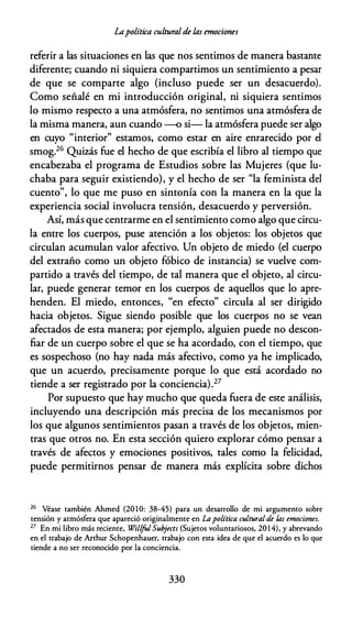 Lapolítica culturalde las emociones
referir a las situaciones en las que nos sentimos de manera bastante
diferente; cuando ni siquiera compartimos un sentimiento a pesar
de que se comparte algo (incluso puede ser un desacuerdo).
Como señalé en mi introducción original, ni siquiera sentimos
lo mismo respecto a una atmósfera, no sentimos una atmósfera de
la misma manera, aun cuando --o si- la atmósfera puede ser algo
en cuyo "interior" estamos, como estar en aire enrarecido por el
smog.26 Quizás fue el hecho de que escribía el libro al tiempo que
encabezaba el programa de Estudios sobre las Mujeres (que lu­
chaba para seguir existiendo}, y el hecho de ser "la feminista del
cuento", lo que me puso en sintonía con la manera en la que la
experiencia social involucra tensión, desacuerdo y perversión.
Así, más que centrarme en el sentimiento como algo que circu­
la entre los cuerpos, puse atención a los objetos: los objetos que
circulan acumulan valor afectivo. Un objeto de miedo (el cuerpo
del extraño como un objeto fóbico de instancia) se vuelve com­
partido a través del tiempo, de tal manera que el objeto, al circu­
lar, puede generar temor en los cuerpos de aquellos que lo apre­
henden. El miedo, entonces, "en efecto" circula al ser dirigido
hacia objetos. Sigue siendo posible que los cuerpos no se vean
afectados de esta manera; por ejemplo, alguien puede no descon­
fiar de un cuerpo sobre el que se ha acordado, con el tiempo, que
es sospechoso (no hay nada más afectivo, como ya he implicado,
que un acuerdo, precisamente porque lo que está acordado no
tiende a ser registrado por la conciencia).27
Por supuesto que hay mucho que queda fuera de este análisis,
incluyendo una descripción más precisa de los mecanismos por
los que algunos sentimientos pasan a través de los objetos, mien­
tras que otros no. En esta sección quiero explorar cómo pensar a
través de afectos y emociones positivos, tales como la felicidad,
puede permitirnos pensar de manera más explícita sobre dichos
26 Véase también Ahmed (20 10: 38-45) para un desarrollo de mi argumenro sobre
tensión y atmósfera que apareció originalmenre en La política cultural de las emociones.
27 En mi libro más reciente, Willfol Sub
jects (Sujetos voluntariosos, 201 4), y abrevando
en el trabajo de Anhur Schopenhauer, trabajo con esta idea de que el acuerdo es lo que
tiende a no ser reconocido por la conciencia.
330
 