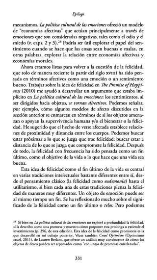 E
pílogo
mecanismos. Lapolítica culturalde las emociones ofreció un modelo
de "economías afectivas" que actúan principalmente a través de
emociones que son consideradas negativas, tales como el odio y el
miedo (v. caps. 2 y 3).28 Podría ser útil explorar el papel del sen­
timiento cuando se hace que las cosas sean buenas o malas, en
otras palabras, explorar la relación entre economías afectivas y
economías morales.
Ahora estamos listas para volver a la cuestión de la felicidad,
que solo de manera reciente (a partir del siglo XVIII) ha sido pen­
sada en términos afectivos como una emoción o un sentimiento
bueno. Trabajar sobre la idea de felicidad en Ihe Promise ofHappi­
ness (2010) me ayudó a desarrollar un argumento que estaba im­
plícito en Lapolítica cultural de las emociones: los sentimientos, al
ser dirigidos hacia objetos, se tornan directivos. Podemos señalar,
por ejemplo, cómo algunos modelos de afecto discutidos en la
sección anterior se enmarcan en términos de si los objetos amena­
zan o apoyan la supervivencia humana y/o el bienestar o la felici­
dad. He sugerido que el hecho de verse afectada establece relacio­
nes de proximidad y distancia entre los cuerpos. Podemos buscar
estar próximas a lo que se juzga que trae felicidad; buscar estar a
distancia de lo que se juzga que compromete la felicidad. Después
de todo, la felicidad con frecuencia ha sido pensada como un fin
último, como el objetivo de la vida o lo que hace que una vida sea
buena.
Esta idea de felicidad como el fin último de la vida es central
en varias tradiciones intelectuales bastante diferentes entre sí, des­
de el pensamiento clásico (la felicidad como eudemonia) hasta el
utilitarismo, si bien cada una de estas tradiciones piensa la felici­
dad de maneras muy diferentes. Un objeto de emoción puede ser
al mismo tiempo un fin. Se ha reflexionado mucho sobre el signi­
ficado de la felicidad como un fin último o telos. Pero podemos
28
Si bien en La política cultural de las emociones no exploré a profundidad la felicidad,
sí la describo como una promesa y muestro cómo posponer esta prolonga o extiende el
investimienro (p. 296, de esta edición). Esta idea de la felicidad como promisoria es la
que desarrollé en mi trabajo posterior. Véase también Cruel Optimism (Optimismo
cruel, 20 1 1 ), de Lauren Berlanr, que ofrece un análisis muy convincente de cómo los
objetos de deseo pueden ser repensados como "conjuntos de promesas entrelazadas".
33 1
 