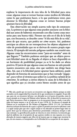 Lapolítica culturalde las emociones
explorar la importancia de esta idea de la felicidad para otras
cosas: algunas cosas se tornan buenas como medios de felicidad,
como lo que podríamos hacer, o lo que podríamos tener, para
alcanzar la felicidad. Algunas cosas se tornan buenas porque
apuntan hacia lafelicidad.
Esta observación tan simple acarrea todo tipo de consecuen­
cias. La primera es que algunas cosas pueden asociarse con la felici­
dad aun antes de habernos encontrado con ellas (como cosas nece­
sarias para una buena vida). Piensen tan solo en el día de la boda
que, con frecuencia, se describe como "el día más feliz de tu vida'',
antes de que ocurra, que podría ser cómo ocurre. Así, podemos
anticipar un afecto sin ser retrospectivos: los objetos adquieren el
valor de proximidades que no se derivan de nuestra propia expe­
riencia. El ejemplo del extraño peligroso también nos enseñó esto.
Algunas cosas las encontramos como "para-ser-temidas" antes de
que lleguen.29 También podemos anticipar que un objeto provo­
cará felicidad antes de su llegada; el objeto se hace disponible en
un horizonte de posibilidad porque ya se le ha dado un afecto
positivo. El juicio de que algunas cosas son buenas no solo precede
nuestro encuentro con estas, sino que también nos dirige hacia
ellas. Así, aun si la felicidad parece apuntar hacia adelante, puede
depender de historias de asociaciones que se han tornado "pegajo­
sas", para volver al término que utilicé en Lapolítica culturalde las
emociones. Se atribuye a ciertos objetos la causa de la felicidad, lo
que significa que ya circulan como bienes sociales antes de que
29 Más aún, puede que no ocurra un encuentro con algunos objetos porque ya están
asociados con la negatividad (la evitación de lo que socialmente es negado). Es por ello
que, para mí, un encuencro (afectar y ser afectada) no es el punto de partida, como lo
es por ejemplo en el ensayo de Deleuze sobre Spinoza. Ahí, al describir la manera en la
que Pierre encuentra a Paul, se pregunta si es un encuentro bueno o malo, si son afec­
tados de buena manera o no el uno por el otro ( 1 978: 6). Yo discuto el ejemplo de
Deleuze en la conclusión de 7he Promise o
fHappiness (201 O: 2 1 1 - 1 4). Las historias
afectivas incluyen las historias de a qué o a quién se permite acercarse lo suficiente a este
o a aquel cuerpo para que este o aquel cuerpo se vea afectado en primer lugar (esto no
quiere decir que las técnicas para determinar proximidad y distancia siempre o solo
sean exitosas). La gentrificación puede ser descrita en estos términos: la remoción gra­
dual de adefesios con el propósito de que quienes residen en esos espacios no se vean
afectados de manera negativa por ellos; de cal manera que no tengan que encontrar lo
que, de ocra manera, se interpondría con la felicidad de su ocupación de ese espacio.
332
 