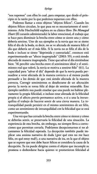 E
pílogo
"nos topemos" con ellos lo cual, para empezar, que desde el prin­
cipio es la razón por la que podemos toparnos con ellos.
Podemos llamar a estos objetos "objetos felices". Cuando los
objetos felices circulan, lo que pasa no es necesariamente el senti­
miento. Arlie Hochschild explora en su clásico libro The Managed
Heart (El corazón administrado) la labor emocional, el trabajo que
se hace para disminuir la brecha entre cómo se siente una y cómo
debería sentirse. Uno de sus ejemplos es la novia que no se siente
feliz el día de la boda, es decir, no se ve afectada de manera feliz el
día que debería ser el más feliz. Si la novia no es feliz el día de la
boda e incluso se siente "deprimida y contrariada'', entonces está
experimentando un "afecto inapropiado" (2003: 59), o está siendo
afectada de manera inapropiada. Tiene que salvar el día sintiéndose
bien: ''Al percibir una brecha entre el sentimiento ideal y el senti­
miento real que toleró, la novia se motiva a sentirse feliz" (61). La
capacidad para "salvar el día'' depende de que la novia pueda per­
suadirse a verse afectada de la manera correcta o al menos pueda
persuadir a los demás de que está siendo afectada de la manera
correcta. Corregir sentimientos es desafectarse de un afectación
previa: la novia se torna feliz al dejar de sentirse miserable. Este
ejemplo también nos puede enseñar que una puede no habitar ple­
namente la propia felicidad, o incluso estar alienada de la felicidad
propia si el afecto previo permanece activo, o si a una la intran­
quiliza el trabajo de hacerse sentir de una cierta manera. La in­
tranquilidad puede persistir en el mismo sentimiento de ser feliz,
como un sentimiento de intranquilidad con la felicidad que se está
experimentando.
Una vez que has cerrado la brecha entre cómo te sientes y cómo
te deberías sentir, se preservaría la felicidad de una situación. La
experiencia de esta brecha, sin embargo, no siempre lleva a correc­
ciones que permitan cerrarla. Podríamos decepcionarnos si no al­
canzamos la felicidad esperada. La decepción también puede im­
plicar una ansiosa narrativa de duda (¿por qué esto no me hace
feliz, en qué estoy mal?), o una narrativa de ira, en la que el objeto
que se supone que nos debe hacer felices se considera la causa de la
decepción. Tu ira puede dirigirse contra el objeto que incumple su
promesa o desbordarse hacia quienes te prometieron felicidad al
333
 