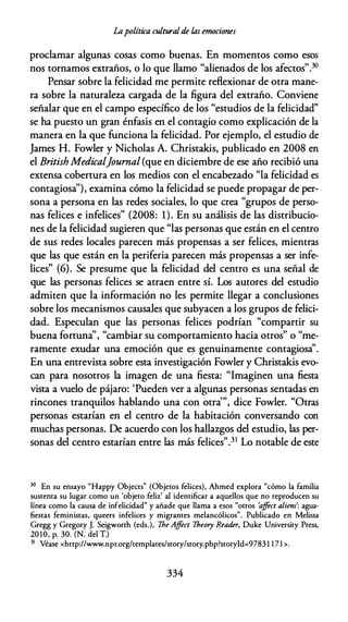Lapolítica culturalde las emociones
proclamar algunas cosas como buenas. En momentos como esos
nos tornamos extraños, o lo que llamo "alienados de los afectos".30
Pensar sobre la felicidad me permite reflexionar de otra mane­
ra sobre la naturaleza cargada de la figura del extraño. Conviene
señalar que en el campo específico de los "estudios de la felicidad"
se ha puesto un gran énfasis en el contagio como explicación de la
manera en la que funciona la felicidad. Por ejemplo, el estudio de
James H. Fowler y Nicholas A. Christakis, publicado en 2008 en
el BritishMedieal]ournal (que en diciembre de ese año recibió una
extensa cobertura en los medios con el encabezado "la felicidad es
contagiosa''), examina cómo la felicidad se puede propagar de per­
sona a persona en las redes sociales, lo que crea "grupos de perso­
nas felices e infelices" (2008: 1). En su análisis de las distribucio­
nes de la felicidad sugieren que "las personas que están en el centro
de sus redes locales parecen más propensas a ser felices, mientras
que las que están en la periferia parecen más propensas a ser infe­
lices" (6). Se presume que la felicidad del centro es una señal de
que las personas felices se atraen entre sí. Los autores del estudio
admiten que la información no les permite llegar a conclusiones
sobre los mecanismos causales que subyacen a los grupos de felici­
dad. Especulan que las personas felices podrían "compartir su
buena fortuna'', "cambiar su comportamiento hacia otros" o "me­
ramente exudar una emoción que es genuinamente contagiosa''.
En una entrevista sobre esta investigación Fowler y Christakis evo­
can para nosotros la imagen de una fiesta: "Imaginen una fiesta
vista a vuelo de pájaro: 'Pueden ver a algunas personas sentadas en
rincones tranquilos hablando una con otra'", dice Fowler. "Otras
personas estarían en el centro de la habitación conversando con
muchas personas. De acuerdo con los hallazgos del estudio, las per­
sonas del centro estarían entre las más felices".31 Lo notable de este
30 En su ensayo "Happy Objects" (Objetos felices), Ahmed explora "cómo la familia
sustenta su lugar como un 'objeto feliz' al identificar a aquellos que no reproducen su
línea como la causa de infelicidad" y añade que llama a esos "otros 'a
jfect aliens': agua­
fiestas feministas, queers infelices y migrantes melancólicos". Publicado en Melissa
Gregg y Gregory J. Seigworth (eds.), The Ajfect lheory Reader, Duke Universiry Press,
20 10, p. 30. (N. del T.)
31 Véase <http://www.npr.org/templates/story/story.php?storyld=9783 1 17 1 >.
334
 