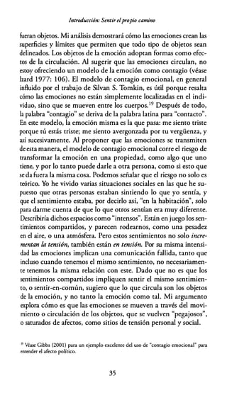 Introducción: Sentir elpropio camino
fueran objetos. Mi análisis demostrará cómo las emociones crean las
superficies y límites que permiten que todo tipo de objetos sean
delineados. Los objetos de la emoción adoptan formas como efec­
tos de la circulación. Al sugerir que las emociones circulan, no
estoy ofreciendo un modelo de la emoción como contagio (véase
lzard 1977: 106). El modelo de contagio emocional, en general
influido por el trabajo de Silvan S. Tomkin, es útil porque resalta
cómo las emociones no están simplemente localizadas en el indi­
viduo, sino que se mueven entre los cuerpos.19 Después de todo,
la palabra "contagio" se deriva de la palabra latina para "contacto".
En este modelo, la emoción misma es la que pasa: me siento triste
porque tú estás triste; me siento avergonzada por tu vergüenza, y
así sucesivamente. Al proponer que las emociones se transmiten
de esta manera, el modelo de contagio emocional corre el riesgo de
transformar la emoción en una propiedad, como algo que uno
tiene, y por lo tanto puede darle a otra persona, como si esto que
se da fuera la misma cosa. Podemos señalar que el riesgo no solo es
teórico. Yo he vivido varias situaciones sociales en las que he su­
puesto que otras personas estaban sintiendo lo que yo sentía, y
que el sentimiento estaba, por decirlo así, "en la habitación", solo
para darme cuenta de que lo que otros sentían era muy diferente.
Describiría dichos espacios como "intensos". Están en juego los sen­
timientos compartidos, y parecen rodearnos, como una pesadez
en el aire, o una atmósfera. Pero estos sentimientos no solo incre­
mentan la tensión, también están en tensión. Por su misma intensi­
dad las emociones implican una comunicación fallida, tanto que
incluso cuando tenemos el mismo sentimiento, no necesariamen­
te tenemos la misma relación con este. Dado que no es que los
sentimientos compartidos impliquen sentir el mismo sentimien­
to, o sentir-en-común, sugiero que lo que circula son los objetos
de la emoción, y no tanto la emoción como tal. Mi argumento
explora cómo es que las emociones se mueven a través del movi­
miento o circulación de los objetos, que se vuelven "pegajosos",
o saturados de afectos, como sitios de tensión personal y social.
19 Véase Gibbs (200 1) para un ejemplo excelente del uso de "contagio emocional" para
entender el afecto político.
35
 