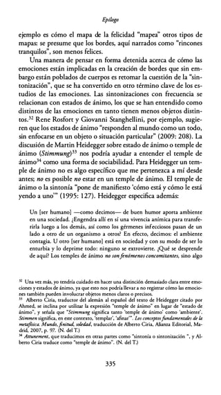 E
pílogo
ejemplo es cómo el mapa de la felicidad "mapea'' otros tipos de
mapas: se presume que los bordes, aquí narrados como "rincones
tranquilos", son menos felices.
Una manera de pensar en forma detenida acerca de cómo las
emociones están implicadas en la creación de bordes que sin em­
bargo están poblados de cuerpos es retomar la cuestión de la "sin­
tonización", que se ha convertido en otro término clave de los es­
tudios de las emociones. Las sintonizaciones con frecuencia se
relacionan con estados de ánimo, los que se han entendido como
distintos de las emociones en tanto tienen menos objetos distin­
tos.32 Rene Rosfort y Giovanni Stanghellini, por ejemplo, sugie­
ren que los estados de ánimo "responden al mundo como un todo,
sin enfocarse en un objeto o situación particular" (2009: 208). La
discusión de Martin Heidegger sobre estado de ánimo o temple de
ánimo (Stimmung)33 nos podría ayudar a entender el temple de
ánimo34 como una forma de sociabilidad. Para Heidegger un tem­
ple de ánimo no es algo específico que me pertenezca a mí desde
antes; no es posible no estar en un temple de ánimo. El temple de
ánimo o la sintonía "pone de manifiesto 'cómo está y cómo le está
yendo a uno"' (1995: 127). Heidegger especifica además:
Un [ser humano] -como decimos- de buen humor aporta ambiente
en una sociedad. ¿Engendra allí en sí una vivencia anímica para transfe­
rirla luego a los demás, así como los gérmenes infecciosos pasan de un
lado a otro de un organismo a otros? En efecto, decimos: el ambiente
contagia. U otro [ser humano) está en sociedad y con su modo de ser lo
enturbia y lo deprime todo: ninguno se extrovierte. ¿Qué se desprende
de aquí? Los temples de ánimo no sonfenómenos concomitantes, sino algo
32 Una vez más, yo tendría cuidado en hacer una distinción demasiado clara entre emo­
ciones y estados de ánimo, ya que esto nos podría llevar a no registrar cómo las emocio­
nes también pueden involucrar objetos menos claros o precisos.
33 Alberto Ciria, traductor del alemán al español del texto de Heidegger citado por
Ahmed, se inclina por utilizar la expresión "temple de ánimo" en lugar de "estado de
ánimo'', y señala que "Stimmung significa tanto 'temple de ánimo' como 'ambiente'.
Stimmen significa, en este contexto, 'templar', 'afinar'". Los conceptosfundamentales de la
meta
foica. Mundo, finitud, soledad, traducción de Alberto Ciria, Alianza Editorial, Ma­
drid, 2007, p. 97. (N. del T.)
34 Attunement, que traducimos en otras partes como "sintonía o sintonización ", y Al­
berto Ciria traduce como "temple de ánimo''. (N. del T.)
335
 