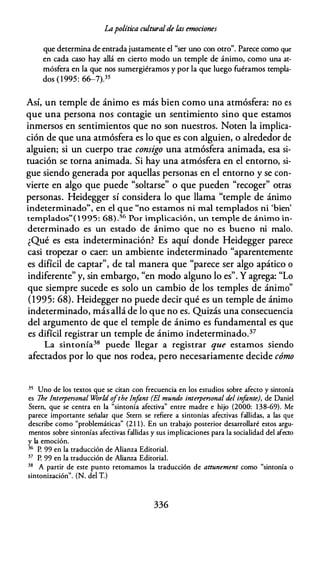 Lapolítica culturalde las emociones
que determina de entrada justamente el "ser uno con otro". Parece como que
en cada caso hay allá en cierto modo un temple de ánimo, como una at­
mósfera en la que nos sumergiéramos y por la que luego fuéramos templa­
dos ( 1 995: 66-7).35
Así, un temple de ánimo es más bien como una atmósfera: no es
que una persona nos contagie un sentimiento sino que estamos
inmersos en sentimientos que no son nuestros. Noten la implica­
ción de que una atmósfera es lo que es con alguien, o alrededor de
alguien; si un cuerpo trae consigo una atmósfera animada, esa si­
tuación se torna animada. Si hay una atmósfera en el entorno, si­
gue siendo generada por aquellas personas en el entorno y se con­
vierte en algo que puede "soltarse" o que pueden "recoger" otras
personas. Heidegger sí considera lo que llama "temple de ánimo
indeterminado", en el que "no estamos ni mal templados ni 'bien'
templados"( l 995: 68) .36 Por implicación, un temple de ánimo in­
determinado es un estado de ánimo que no es bueno ni malo.
¿Qué es esta indeterminación? Es aquí donde Heidegger parece
casi tropezar o caer: un ambiente indeterminado "aparentemente
es difícil de captar", de tal manera que "parece ser algo apático o
indiferente" y, sin embargo, "en modo alguno lo es". Y agrega: "Lo
que siempre sucede es solo un cambio de los temples de ánimo"
(1995: 68). Heidegger no puede decir qué es un temple de ánimo
indeterminado, más allá de lo que no es. Quizás una consecuencia
del argumento de que el temple de ánimo es fundamental es que
es difícil registrar un temple de ánimo indeterminado.37
La sintonía38 puede llegar a registrar que estamos siendo
afectados por lo que nos rodea, pero necesariamente decide cómo
35 Uno de los textos que se citan con frecuencia en los estudios sobre afecto y sintonía
es The Interpersonal World o
fthe ln
fant (El mundo interpersonal del in
fante), de Daniel
Stern, que se centra en la "sintonía afectiva" entre madre e hijo (2000: 138-69). Me
parece importante señalar que Stern se refiere a sintonías afectivas fallidas, a las que
describe como "problemáticas" (2 1 1 ). En un trabajo posterior desarrollaré estos argu­
mentos sobre sintonías afectivas fallidas y sus implicaciones para la socialidad del afecto
y la emoción.
36 P. 99 en la traducción de Alianza Editorial.
37 P. 99 en la traducción de Alianza Editorial.
38 A partir de este punto retomamos la traducción de attunement como "sintonía o
sintonización". (N. del T.)
336
 