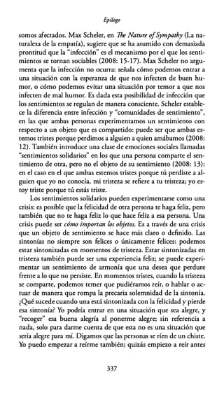 E
pílogo
somos afectados. Max Scheler, en The Nature ofSympathy (La na­
turaleza de la empatía), sugiere que se ha asumido con demasiada
prontitud que la "infección" es el mecanismo por el que los senti­
mientos se tornan sociables (2008: 1 5-17). Max Scheler no argu­
menta que la infección no ocurra: señala cómo podemos entrar a
una situación con la esperanza de que nos infecten de buen hu­
mor, o cómo podemos evitar una situación por temor a que nos
infecten de mal humor. Es dada esta posibilidad de infección que
los sentimientos se regulan de manera consciente. Scheler estable­
ce la diferencia entre infección y "comunidades de sentimiento",
en las que ambas personas experimentamos un sentimiento con
respecto a un objeto que es compartido: puede ser que ambas es­
temos tristes porque perdimos a alguien a quien amábamos (2008:
12). También introduce una clase de emociones sociales llamadas
"sentimientos solidarios" en los que una persona comparte el sen­
timiento de otra, pero no el objeto de su sentimiento (2008: 13):
en el caso en el que ambas estemos tristes porque tú perdiste a al­
guien que yo no conocía, mi tristeza se refiere a tu tristeza; yo es­
toy triste porque tú estás triste.
Los sentimientos solidarios pueden experimentarse como una
crisis: es posible que la felicidad de otra persona te haga feliz, pero
también que no te haga feliz lo que hace feliz a esa persona. Una
crisis puede ser cómo importan los objetos. Es a través de una crisis
que un objeto de sentimiento se hace más claro o definido. Las
sintonías no siempre son felices o únicamente felices: podemos
estar sintonizadas en momentos de tristeza. Estar sintonizadas en
tristeza también puede ser una experiencia feliz; se puede experi­
mentar un sentimiento de armonía que una desea que perdure
frente a lo que no persiste. En momentos tristes, cuando la tristeza
se comparte, podemos temer que pudiéramos reír, o hablar o ac­
tuar de manera que rompa la precaria solemnidad de la sintonía.
¿Qué sucede cuando una está sintonizada con la felicidad y pierde
esa sintonía? Yo podría entrar en una situación que sea alegre, y
"recoger" esa buena alegría al ponerme alegre; sin referencia a
nada, solo para darme cuenta de que esta no es una situación que
sería alegre para mí. Digamos que las personas se ríen de un chiste.
Yo puedo empezar a reírme también; quizás empiezo a reír antes
337
 