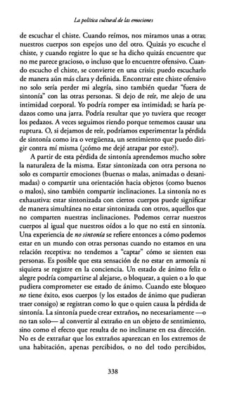 Lapolítica culturalde /.as emociones
de escuchar el chiste. Cuando reímos, nos miramos unas a otras;
nuestros cuerpos son espejos uno del otro. Quizás yo escuche el
chiste, y cuando registre lo que se ha dicho quizás encuentre que
no me parece gracioso, o incluso que lo encuentre ofensivo. Cuan­
do escucho el chiste, se convierte en una crisis; puedo escucharlo
de manera aún más clara y definida. Encontrar este chiste ofensivo
no solo sería perder mi alegría, sino también quedar "fuera de
sintonía'' con las otras personas. Si dejo de reír, me alejo de una
intimidad corporal. Yo podría romper esa intimidad; se haría pe­
dazos como una jarra. Podría resultar que yo tuviera que recoger
los pedazos. A veces seguimos riendo porque tememos causar una
ruptura. O, si dejamos de reír, podríamos experimentar la pérdida
de sintonía como ira o vergüenza, un sentimiento que puedo diri­
gir contra mí misma (¿cómo me dejé atrapar por esto?).
A partir de esta pérdida de sintonía aprendemos mucho sobre
la naturaleza de la misma. Estar sintonizada con otra persona no
solo es compartir emociones (buenas o malas, animadas o desani­
madas) o compartir una orientación hacia objetos {como buenos
o malos), sino también compartir inclinaciones. La sintonía no es
exhaustiva: estar sintonizada con ciertos cuerpos puede significar
de manera simultánea no estar sintonizada con otros, aquellos que
no comparten nuestras inclinaciones. Podemos cerrar nuestros
cuerpos al igual que nuestros oídos a lo que no está en sintonía.
Una experiencia de no sintonía se refiere entonces a cómo podemos
estar en un mundo con otras personas cuando no estamos en una
relación receptiva: no tendemos a "captar" cómo se sienten esas
personas. Es posible que esta sensación de no estar en armonía ni
siquiera se registre en la conciencia. Un estado de ánimo feliz o
alegre podría compartirse al alejarse, o bloquear, a quien o a lo que
pudiera comprometer ese estado de ánimo. Cuando este bloqueo
no tiene éxito, esos cuerpos (y los estados de ánimo que pudieran
traer consigo) se registran como lo que o quien causa la pérdida de
sintonía. La sintonía puede crear extraños, no necesariamente -o
no tan solo-- al convertir al extraño en un objeto de sentimiento,
sino como el efecto que resulta de no inclinarse en esa dirección.
No es de extrañar que los extraños aparezcan en los extremos de
una habitación, apenas percibidos, o no del todo percibidos,
338
 