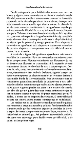 Lapolítica culturalde las emociones
De ahí se desprende que si la felicidad se asume como una cosa
buena, y algunas cosas se convierten en bienes al asociarlas con la
felicidad, entonces aquellas a quienes estas cosas no las hacen feli­
ces no solo están alienadas por virtud de sus afectos, sino que tam­
bién se convierten en aquellas que alienan a otros. La alienada de
los afectos es entonces, con frecuencia, un aguafiestas: aquella que
se interpone en la felicidad de otras o, más sencillamente, la que se
interpone. Yo he encontrado en la estimulante figura de la aguafies­
tas o, para ser más específica, la aguafiestas feminista (y también la
mujer de color airada como quien acaba con la alegría feminista)
un cierto tipo de potencial y energía políticos. Estar dispuesta a
convertirse en aguafiestas, estar dispuesta a aceptar esta encomien­
da, es estar dispuesta a interponerse con toda felicidad que no
cuente con tu acuerdo.
A través de la figura del aguafiestas aprendemos más sobre la
socialidad de la emoción. No es tan solo que los sentimientos pasen
de un cuerpo a otro. Algunos sentimientos son bloqueados (o hay
un intento por bloquear su transmisión) si la expresión de esos
sentimientos disputa los derechos de otras a ocupar espacios. Des­
pués de todo, como lo exploré en mi capítulo sobre vínculos femi­
nistas, cierta ira no es bien recibida. De hecho, algunos cuerpos son
tratados como puntos de bloqueo: aquellos en los que se detiene la
transmisión fluida de la comunicación. Más que suponer que los
sentimientos pasan de manera fluida de una persona a otra, debe­
mos describir los mecanismos que explican cómo algunos sentimien­
tos no pasan. Algunos pueden no pasar si no estamos de acuerdo
con ellos (lo que no quiere decir que ciertos sentimientos que no
tienen nuestro acuerdo no pasen). Yo puedo estar airada por tu fe­
licidad, si siento que es inapropiada; o podría, al sentir felicidad,
evitarte por temor a que tu tristeza se interponga en mi felicidad.
Los medios por los que las emociones fluyen o son bloqueadas
nos remontan a preguntas sociales y políticas fundamentales sobre
la manera en la que los espacios se organizan alrededor de ciertos
cuerpos. Si ciertos cuerpos están en primer lugar, entonces su fe­
licidad está en primer lugar. Así, podemos redescribir la ciudada­
nía como una tecnología para decidir sobre qué felicidad, la de
quién, está en primer lugar.
340
 